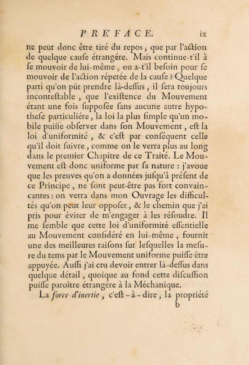 ne peut donc être tiré du repos 5 que par l’adtion de quelque caufe étrangère. Mais continue-t’il à fe mouvoir de lui-même , ou a-t’il befoin pour fe mouvoir de l’adtion répétée de la caufe ? Quelque parti qu’on pût prendre là-deffus i il fera toujours inconteftable , que l’exiftence du Mouvement étant une fois fuppofée fans aucune autre hypo- thefe particulière, la loi la plus fimple qu’un mo¬ bile puilie obferver dans fon Mouvement, eft la loi d’uniformité , & c’eft par conféquent celle qu’il doit fuivre , comme on le verra plus au long dans le premier Chapitre de ce Traité. Le Mou¬ vement eft donc uniforme par fa nature : j’avoue que les preuves qu’on a données jufqu’à préfent de ce Principe , ne font peut-être pas fort convain¬ cantes : on verra dans mon Ouvrage les difficul¬ tés qu’on peut leur oppofer, & le chemin que j’ai pris pour éviter de m’engager à les réfoudre. Il me femble que cette loi d’uniformité effientielle au Mouvement eonlîdéré en lui-même i fournit une des meilleures raifons fur lefquelles la mefu- re du tems par le Mouvement uniforme puiffie être appuyée. Auffi j’ai cru devoir entrer la-deflus dans quelque détail 3 quoique au fond cette difeuffion puiffie paraître étrangère à la Méchanique. La forte d'inertie , c'eft - à - dire, la propriété b