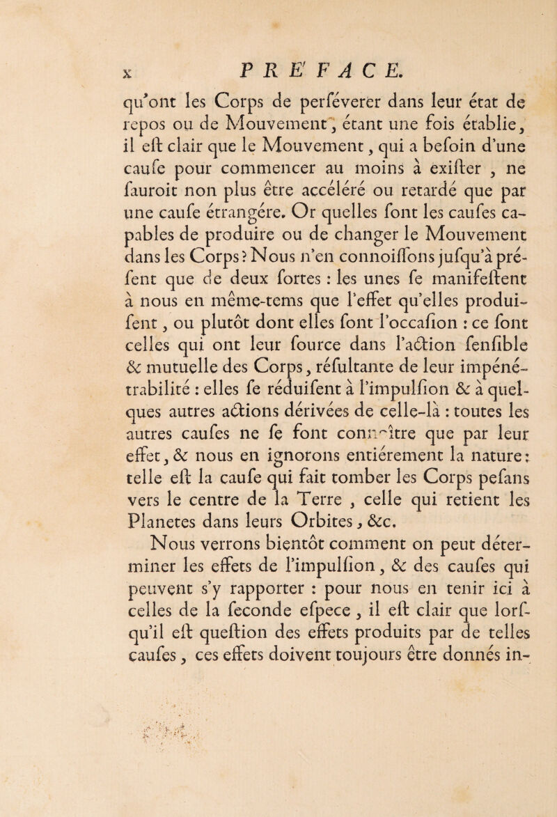 qu'ont les Corps de perféverer dans leur état de repos ou de Mouvement, étant une fois établie, il eft clair que le Mouvement, qui a befoin d’une caufe pour commencer au moins à exifter , ne fauroit non plus être accéléré ou retardé que par une caufe étrangère. Or quelles font les caufes ca¬ pables de produire ou de changer le Mouvement dans les Corps? Nous n’en connoiilons jufqu’à pré- fent que de deux fortes : les unes fe manifeftent à nous en même-tems que l’effet quelles produi- fent, ou plutôt dont elles fontToccafîon : ce font celles qui ont leur fource dans l’aétion fenfible & mutuelle des Corps, réfultante de leur impéné¬ trabilité : elles fe réduifent à l’impulfion & à quel¬ ques autres aétions dérivées de celle-là : toutes les autres caufes ne fe font connaître que par leur effet,& nous en ignorons entièrement la nature: telle elf la caufe qui fait tomber les Corps pefans vers le centre de la Terre , celle qui retient les Planètes dans leurs Orbites, &c. Nous verrons bientôt comment on peut déter¬ miner les effets de l’impulfion, & des caufes qui peuvent s’y rapporter : pour nous en tenir ici à celles de la fécondé efpece , il eft clair que lorf- qu’il eft queftion des effets produits par de telles caufes, ces effets doivent toujours être donnés in-