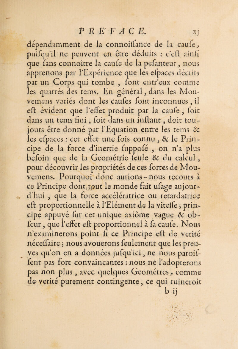 dépendamment de la connoiflance de la caufe., puifqu’il ne peuvent en être déduits • c’eft aiiill que fans connoître la caufe de la pefanteur, nous apprenons par l’Expérience que les efpaces décrits par un Corps qui tombe , font entr’eux comme les quarrés des teins. En général, dans les Mou- vemens variés dont les caufes font inconnues, il eft évident que l’effet produit par la caufe, foit dans un tems fini, foie dans un inftant, doit tou¬ jours être donné par l’Equation entre les tems & les efpaces : cet effet une fois connu, & le Prin¬ cipe de la force d’inertie fuppofé * on n’a plus befoin que de la Géométrie feule & du calcul} pour découvrir les propriétés de ces fortes de Mou- vemens. Pourquoi donc aurions - nous recours à ce Principe dont tjout le monde fait ufage aujour¬ d’hui , que la force accélératrice ou retardatrice eft proportionnelle à l’Elément de la viteffe j prin¬ cipe appuyé fur cet unique axiome vague & ob- feur j que l’effet eft proportionnel à fa caufe. Nous n’examinerons point fi ce Principe eft de vérité néceffaire 5 nous avouerons feulement que les preu¬ ves qu’on en a données jufqu’ici, ne nous paroif- fent pas fort convaincantes : nous ne l’adopterons pas non plus, avec quelques Géomètres ^ comme de vérité purement contingente, ce qui ruineroit