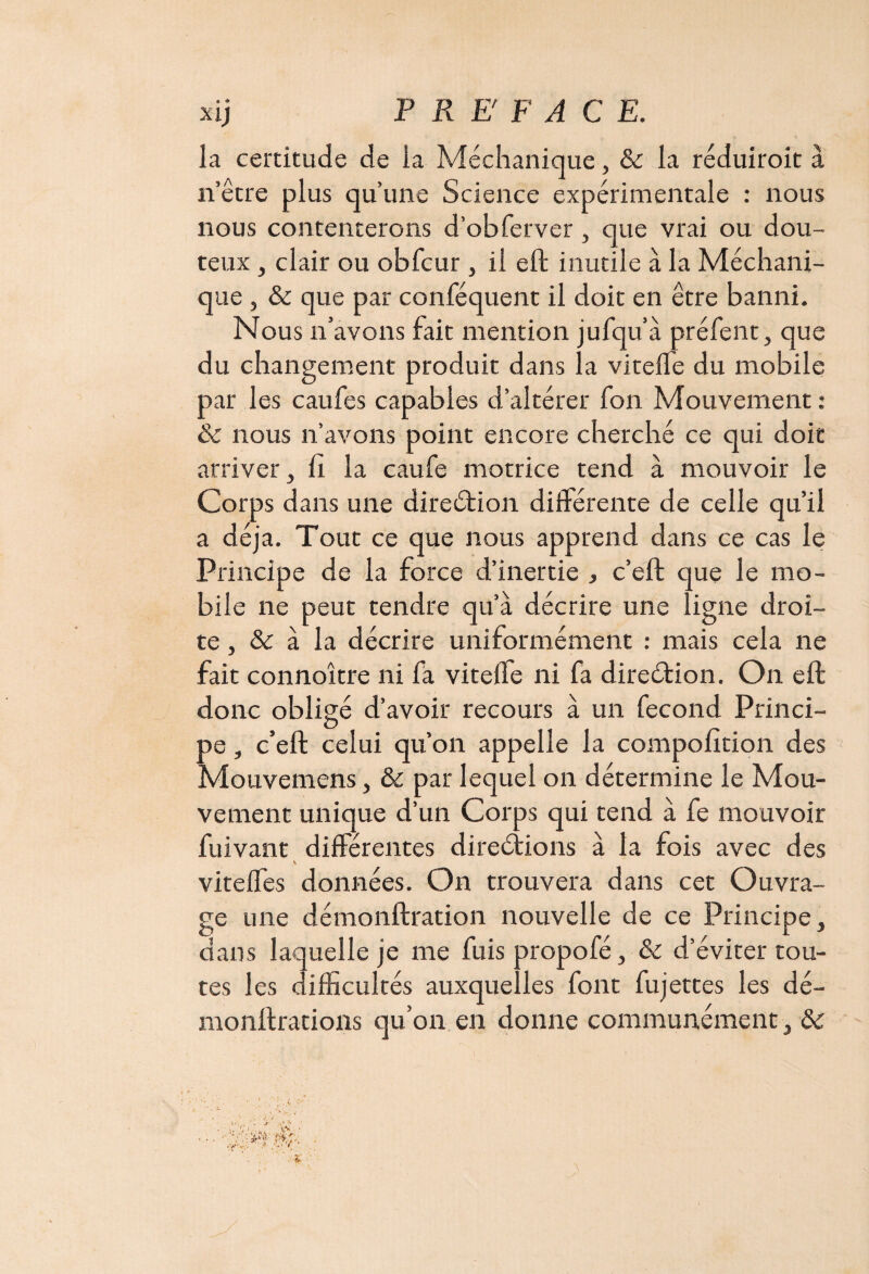 la certitude de la Méchanique, & la réduiroit à n’être plus qu’une Science expérimentale : nous nous contenterons d’obferver , que vrai ou dou¬ teux , clair ou obfcur , il eft inutile à la Méchani¬ que , & que par conféquent il doit en être banni. Nous n’avons fait mention jufqu’à préfent, que du changement produit dans la vitelle du mobile par les caufes capables d’altérer fon Mouvement : & nous n’avons point encore cherché ce qui doit arriver. Il la caufe motrice tend à mouvoir le Corps dans une direétion différente de celle qu’il a déjà. Tout ce que nous apprend dans ce cas le Principe de la force d’inertie , c’eft que le mo¬ bile ne peut tendre qu’à décrire une ligne droi¬ te, & à la décrire uniformément : mais cela ne fait connoître ni fa vitelle ni fa direétion. On eft donc obligé d’avoir recours à un fécond Princi¬ pe , c’eft celui qu’on appelle la compofition des Mouvemens} & par lequel on détermine le Mou¬ vement unique d’un Corps qui tend à fe mouvoir fuivant différentes directions à la fois avec des % viteffes données. On trouvera dans cet Ouvra¬ ge une démonftration nouvelle de ce Principe, dans laquelle je me fuis propofé, 8c d’éviter tou¬ tes les difficultés auxquelles font fujettes les dé- monftrations qu’on en donne communément, 8c