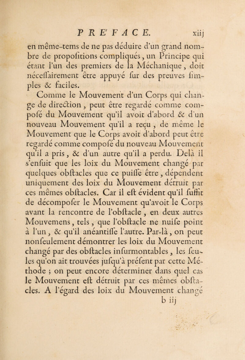 xuj en même-tems de ne pas déduire d’un grand nom¬ bre de propositions compliqués, un Principe qui étant l’un des premiers de la Méchanique , doit nécelTairement être appuyé fur des preuves iim- pies & faciles. Co mme le Mouvement d’un Corps qui chan¬ ge de direction, peut être regarde comme com- pofé du Mouvement qu’il avoir d’abord & d’un nouveau Mouvement qu’il a reçu , de meme le Mouvement que le Corps avoir d’abord peut être regardé comme compofé du nouveau Mouvement qu’il a pris, & d’un autre qu’il a perdu. Delà il s’enfuit que les loix du Mouvement changé par quelques obftacles que ce puifle être, dépendent uniquement des loix du Mouvement détruit par ces mêmes obftacles. Car il eft évident qu’il fufht de décompofer le Mouvement qu’avoir le Corps avant la rencontre de l’obftacle , en deux autres Mouvemens, tels , que l’obftacle ne nuife point à l’un y & qu’il anéantifle l’autre. Par-là, on peut nonfeulement démontrer les loix du Mouvement changé par des obftacles infurmontables 3 les feu¬ les qu’on ait trouvées jufqu’à préfent par cette Mé¬ thode ; on peut encore déterminer dans quel cas le Mouvement eft détruit par ces mêmes obfta¬ cles. A l’égard des loix du Mouvement chance