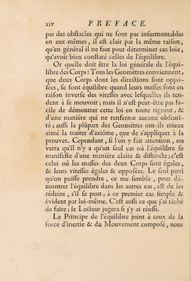 par des obftacles qui ne font pas infurmontables en eux-mêmes, il eft clair par la même raifon, qu’en général il ne faut pour déterminer ces loix, qu’avoir bien conftaté celles de l’équilibre. Or quelle doit être la loi générale de l’équi¬ libre des Corps i Tous les Géomètres conviennent , que deux Corps dont les directions font oppo- fëes, fe font équilibre quand leurs malles font en raifon inver fe des viteiîes avec lefquelles ils ten¬ dent à fe mouvoir ; mais il n’eft peut-être pas fa¬ cile de démontrer cette loi en toute rigueur, & d’une manière qui ne renferme aucune obfcuri- té ; aufïi la plûpart des Géomètres ont-ils mieux aimé la traiter d’axiome, que de s’appliquer à la prouver. Cependant, fî l’on y frit attention, on verra qu’il n’y a qu’un feul cas où l’équilibre fe manifefte d’une manière claire <Se diltinéte ; Ce fl: celui où les maffes des deux Corps font égales, & leurs viteffes égales & oppofées. Le feul parti qu’on puiife prendre , ce me femble , pour dé¬ montrer l’équilibre dans les autres cas, eft de les réduire , s’il fe peut, a ce premier cas fimple & évident par lui-même. C’elf aufli ce que j’ai tâché de faire ; le Leéteur jugera fi j’y ai réuffi. Le Principe de l’équilibre joint à ceux de la force d’inertie & du Mouvement compofé, nous