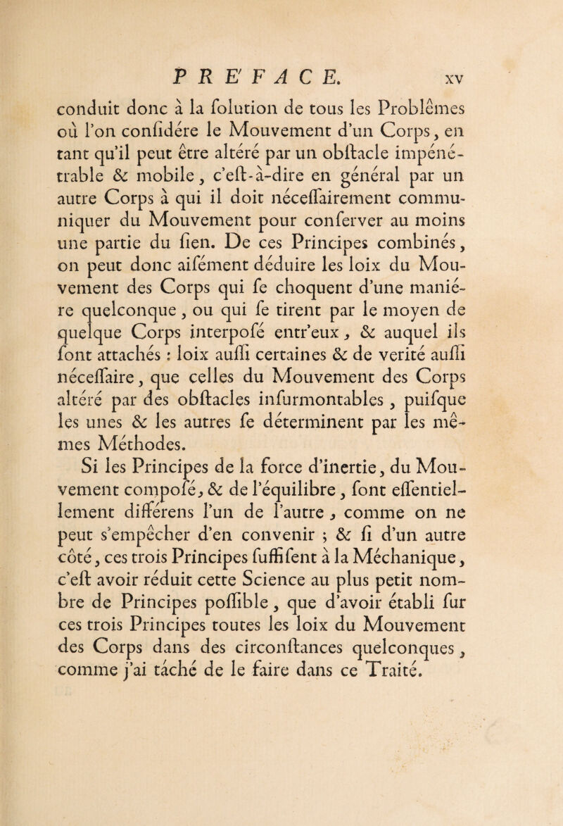 conduit donc à la folution de tous les Problèmes où l’on confïdére le Mouvement d’un Corps, en tant qu’il peut être altéré par un obfiacle impéné¬ trable & mobile j c’eft-a-dire en général par un autre Corps à qui il doit nécelfairement commu¬ niquer du Mouvement pour conferver au moins une partie du lien. De ces Principes combinés, on peut donc aifément déduire les loix du Mou¬ vement des Corps qui fe choquent d’une maniè¬ re quelconque , ou qui fe tirent par le moyen de quelque Corps interpofé entr’eux , & auquel ils font attachés : loix auffi certaines & de vérité aufh nécelfaire, que celles du Mouvement des Corps altéré par des obftacles infurmontables, puifque les unes & les autres fe déterminent par les mê¬ mes Méthodes. Si les Principes de la force d’inertie, du Mou¬ vement compofé, ôc de l’équilibre, font elfentiel- lement diftérens l’un de l’autre , comme on ne peut s’empêcher d’en convenir ; & fi d’un autre côté, ces trois Principes fuffifent à la Méchanique, c’eft avoir réduit cette Science au plus petit nom¬ bre de Principes polfible, que d’avoir établi fur ces trois Principes toutes les loix du Mouvement des Corps dans des circonftances quelconques, comme j’ai taché de le faire dans ce Traité.