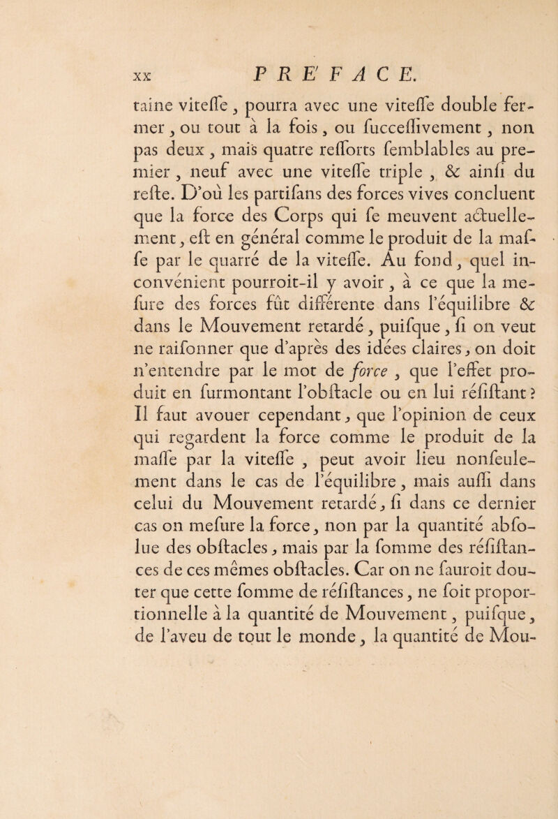 taine viteffe , pourra avec une viteffe double fer¬ mer , ou tout à la fois, ou fucceflivement, non pas deux , mais quatre re(forts femblables au pre¬ mier , neuf avec une viteffe triple , & ainfi du relie. D’où les partifans des forces vives concluent que la force des Corps qui fe meuvent aétuelle- ment, eft en général comme le produit de la maf- fe par le quarré de la viteffe. Au fond, quel in¬ convénient pourroit-il y avoir, à ce que la me- fure des forces fût différente dans l’équilibre & dans le Mouvement retardé , puifque, fî on veut ne raifonner que d’après des idées claires, on doit n’entendre par le mot de force , que l’effet pro¬ duit en furmontant l’obftacle ou en lui réliftant ? Il faut avouer cependant, que l’opinion de ceux qui regardent la force comme le produit de la malle par la viteffe , peut avoir lieu nonfeule- ment dans le cas de l’équilibre, mais auffi dans celui du Mouvement retardé, fi dans ce dernier cas on mefure la force, non par la quantité abfo- lue des obftacles, mais par la fomme des réfiftan- ces de ces mêmes obftacles. Car on ne fauroit dou¬ ter que cette fomme de réfiftances, ne foit propor¬ tionnelle à la quantité de Mouvement, puifque, de l’aveu de tout le monde, la quantité de Mou-