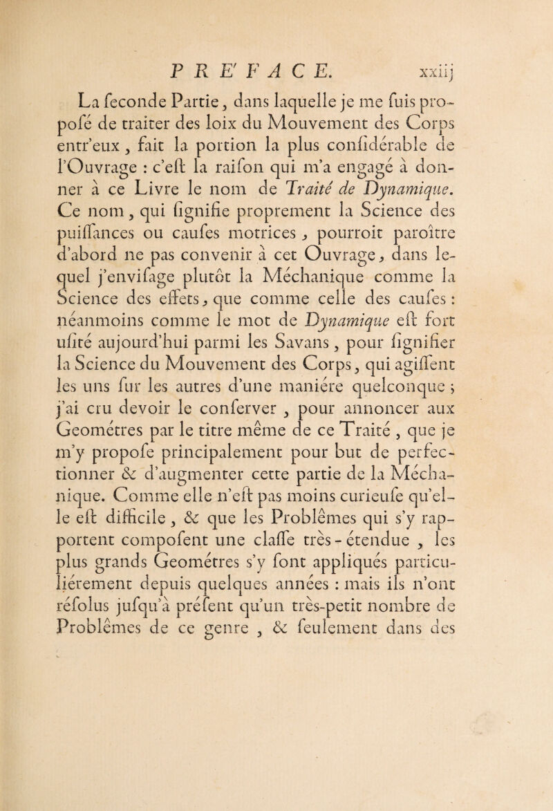 XXiij La fécondé Partie, dans laquelle je me fuis pro- pofé de traiter des loix du Mouvement des Corps entr’eux, fait la portion la plus confidérabîe de l’Ouvrage : c’eft la raifon qui m’a engagé à don¬ ner à ce Livre le nom de Traité de Dynamique. Ce nom, qui lignifie proprement la Science des puilfances ou caufes motrices j pourroit paraître d’abord ne pas convenir à cet Ouvrage., dans le¬ quel j’envifage plutôt la Méchanique comme la Science des effets, que comme celle des caufes: néanmoins comme le mot de Dynamique efb fort ulité aujourd’hui parmi les Savans, pour lignifier la Science du Mouvement des Corps, qui agilfent les uns fur les autres d’une manière quelconque ; j’ai cru devoir le conferver , pour annoncer aux Géomètres par le titre même de ce Traité , que je m’y propofe principalement pour but de perfec¬ tionner & d’augmenter cette partie de la Mécha¬ nique. Comme elle n’eft pas moins curieufe qu’el- le elt difficile, & que les Problèmes qui s’y rap¬ portent compofent une claffe très-étendue , les plus grands Géomètres s’y font appliqués particu¬ liérement depuis quelques années : mais iis n’ont réfolus jufqu’à prêtent qu’un très-petit nombre de Problèmes de ce genre , & feulement dans des