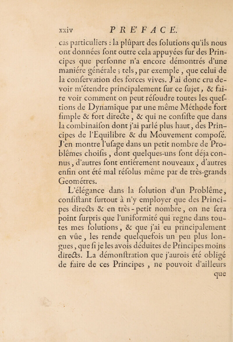 cas particuliers : la plupart des folutions qu’ils nous ont données font outre cela appuyées fur des Prin¬ cipes que perfonne n’a encore démontrés d’une manière générale ; tels, par exemple , que celui de la confervation des forces vives. J’ai donc cru de¬ voir m’étendre principalement fur ce fujet, & fai¬ re voir comment on peut réfoudre toutes les quef- tions de Dynamique par une même Méthode fort fimple & fort direéte, & qui ne confifte que dans la comhinaifon dont j’ai parlé plus haut, des Prin¬ cipes de l’Equilibre & du Mouvement compofé. J’en montre l’ufage dans un petit nombre de Pro¬ blèmes choifis, dont quelques-uns font déjà con¬ nus , d’autres font entièrement nouveaux, d’autres enfin ont été mal réfolus même par de très-grands Géomètres. L’élégance dans la folution d’un Problème, confiftant furtout à n’y employer que des Princi¬ pes directs & en très - petit nombre, on ne fera point fur pris que l’uniformité qui régné dans tou¬ tes mes folutions, & que j’ai eu principalement en vûe, les rende quelquefois un peu plus lon¬ gues , que fi je les avois déduites de Principes moins directs. La démonftration que j’aurois été obligé de faire de ces Principes , ne pouvoir d’ailleurs que /