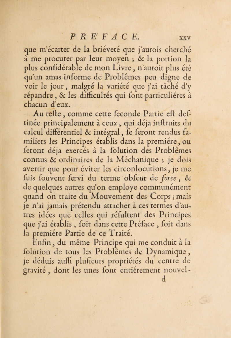 que m’écarter de la brièveté que j’aurois cherché à me procurer par leur moyen 5 & la portion la plus confidérable démon Livre, n’auroit plus été qu’un amas informe de Problèmes peu digne de voir le jour, malgré la variété que j’ai tâché d’y répandre, & les difficultés qui font particulières à chacun d’eux. Au refte, comme cette fécondé Partie eft def- tinée principalement à ceux, qui déjà inftruits du calcul différentiel & intégral, fe feront rendus fa¬ miliers les Principes établis dans la première, ou feront déjà exercés â la folution des Problèmes connus & ordinaires de la Méchanique 5 je dois avertir que pour éviter les circonlocutions, je me fuis fouvent fervi du terme obfcur de force, & de quelques autres qu’on employé communément quand on traite du Mouvement des Corps -, mais je n’ai jamais prétendu attacher â ces termes d’au¬ tres idées que celles qui réfultent des Principes que j’ai établis, foit dans cette Préface , foit dans la première Partie de ce Traité. .infin, du même Principe qui me conduit à la iolution de tous les Problèmes de Dynamique, je déduis auffi plufieurs propriétés du centre de gravité, dont les unes font entièrement nouvel- d