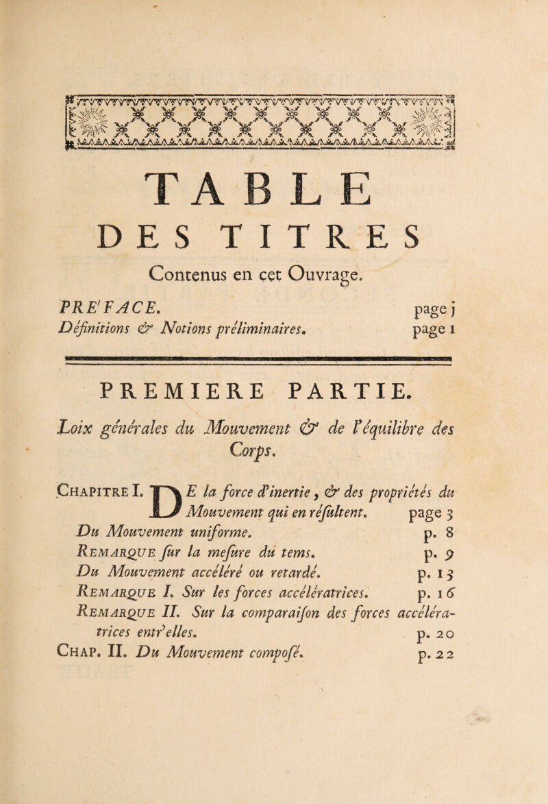 ?¥X X X X X X X X X X'# TA BLE DES TITRES Contenus en cet Ouvrage. PRÉFACE. Définitions & Notions préliminaires* pagej page i PREMIERE PARTIE. Loix générales du Mouvement & de F équilibre des Corps. Chapitre I. TA E la force d'inertie * & des propriétés du JL/ Mouvement qui en réjultent. page 3 Du Mouvement uniforme» p. 8 Remarque Jur la mejure du tems. p. $ Du Mouvement accéléré ou retardép, i 3 Remarque L Sur les forces accélératrices. p, 1 6 Remarque IL Sur la comparaifon des forces accéléra¬ trices enti elles* p» 20 Chap* IL Du Mouvement compofé« p. 22 N