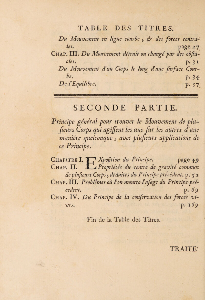 TABLE DES TITRES. Du Mouvement en ligne courbe 5 & des forces centra¬ les. page 2 7 Chap. III. Du Mouvement détruit ou changé par des objla- des. p. 3 i Du Mouvement d’un Corps le long dune Jurface Cour- le. p. 34. De rEquilibre. P* 3 7 SECONDE PARTIE. Principe général pour trouver le Mouvement de plu- fieurs Corps qui agiffent les uns fur les autres d'une manière quelconque 3 avec plufeurs applications de ce Principe. Chapitre I. Jj f Xpofition du Principe. page 4P Chap. IL JLj Propriétés du centre de gravité commun deplufieurs Corps, déduites du Principe précédent, p. 5*2 Chap. III. Problèmes ou P on montre t ufage du Principe pré¬ cèdent. p. 69 Chap. IV. Du Principe de la confervation des forces vi- ■ z/es. p. 16ÿ Fin de la Table des Titres. TRAITE