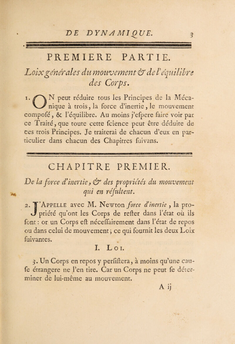 PREMIERE PARTIE. L oixgénérales du mouvement & de Ve'quilibre des Corps. i. f^\ N peut réduire tous les Principes de la Méca- V^/nique à trois, la force d'inertie , le mouvement compofé, & l’équilibre. Au moins j’efpere faire voir par ce Traité, que toute cette fcience peut être déduite de ces trois Principes. Je traiterai de chacun d’eux en par¬ ticulier dans chacun des Chapitres fuivans. CHAPITRE PREMIER. De la force d’inertie, & des propriétés du mouvement qui en réfidtent. 2. T’Appelle avec M. Newton force d'inertie , la pro- %3 priété qu’ont les Corps de refter dans l’état où ils font : or un Corps eft néceffairement dans l’état de repos ou dans celui de mouvement; ce qui fournit les deux Loix faivantes. I. L o i. 3. Un Corps en repos y perfiftera, à moins qu’une eau- fe étrangère ne Pen tire. Car un Corps ne peut fe déter¬ miner de lui-même au mouvement. A ij