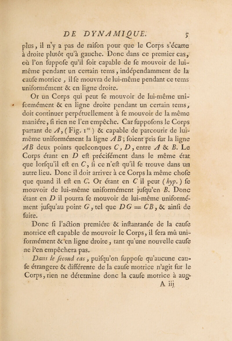 plus , il n5y a pas de raifon pour que le Corps s’écarte à droite plutôt qu’à gauche. Donc dans ce premier cas^ où Ton fuppofe qu’il foit capable de fe mouvoir de lui- même pendant un certain tems , indépendamment de la caufe motrice , ilfe mouvra de lui-même pendant ce tems uniformément & en ligne droite. Or un Corps qui peut fe mouvoir de lui-même uni¬ formément & en ligne droite pendant un certain tems^ doit continuer perpétuellement à fe mouvoir de la même manière, fi rien ne l’en empêche. Car fuppofons le Corps partant de A, ( Fig. ire ) & capable de parcourir de lui- même uniformément la ligne AB ; foient pris fur la ligne AB deux points quelconques C >D, entre A ôc B. Le Corps étant en D eft précifément dans le même état que lorfqu’il eft en C, fi ce n’eft qu’il fe trouve dans un autre lieu. Donc il doit arriver à ce Corps la même chofe que quand il eft en C. Or étant en C il peut ( hyp. ) fe mouvoir de lui-même uniformément jufqu’en B. Donc étant en D il pourra fe mouvoir de lui-même uniformé¬ ment jufqu’au point G, tel que DG = CJ3, ôc ainfi de fuite. Donc fi F action première Ôc inftantanée de la caufe motrice eft capable de mouvoir le Corps, il fera mû uni¬ formément ôc en ligne droite, tant qu’une nouvelle caufe ne Fen empêchera pas. Dans le fécond cas, puifqu’on fuppofe qu’aucune eau-» fe étrangère ôc différente de la caufe motrice n’agit fur le Corps, rien ne détermine donc la caufe motrice à aug- a n