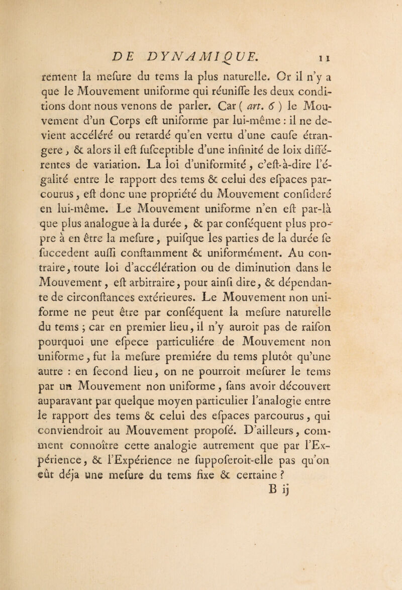 S* rement la mefure du tems la plus naturelle. Or il n’y a que le Mouvement uniforme qui réunifie les deux condi¬ tions dont nous venons de parler. Car ( art. 6 ) le Mou¬ vement d’un Corps eft uniforme par lui-même : il ne de¬ vient accéléré ou retardé qu’en vertu d’une caufe étran¬ gère j & alors il eft fufceptible d’une infinité de loix diffe¬ rentes de variation. La loi d’uniformité, c’eft-à-dire l’é¬ galité entre le rapport des tems & celui des efpaces par¬ courus, eft donc une propriété du Mouvement confideré en lui-même. Le Mouvement uniforme n’en eft par-là que plus analogue à la durée , & par conséquent plus pro¬ pre à en être la mefure , puifque les parties de la durée fe fuccedent auffi conftamment & uniformément. Au con¬ traire, toute loi d’accélération ou de diminution dans le Mouvement, eft arbitraire, pour ainfi dire, & dépendan¬ te de circonftances extérieures. Le Mouvement non uni¬ forme ne peut être par conféquent la mefure naturelle du tems ; car en premier lieu, il n’y auroit pas de raifon pourquoi une efpece particulière de Mouvement non uniforme, fut la mefure première du tems plutôt qu’une autre : en fécond lieu, on ne pourroit mefurer le tems par un Mouvement non uniforme, fans avoir découvert auparavant par quelque moyen particulier l’analogie entre le rapport des tems êc celui des efpaces parcourus, qui conviendroit au Mouvement propofé. D’ailleurs, com¬ ment connoître cette analogie autrement que par l’Ex¬ périence, ôt 1 Expérience ne fuppoferoit-elle pas qu’on eût déjà une mefure du tems fixe & certaine ? Bij