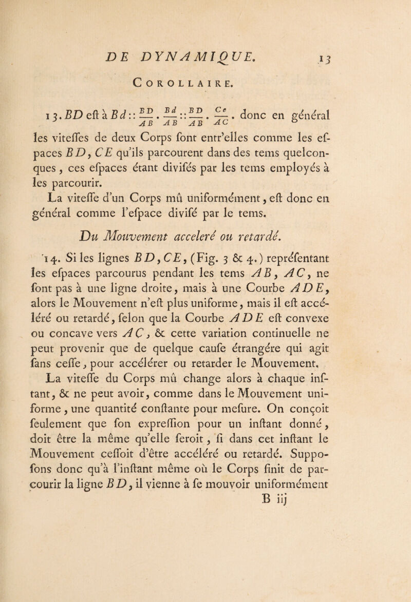 Corollaire. 13. BD eft à 5 d :: BD Bd AB BD AB Ce . donc en général AB AB AB AC les viteffes de deux Corps font entr’elles comme les ef- paces BDy CE qu’ils parcourent dans des tems quelcon¬ ques , ces efpaces étant divifés par les tems employés à les parcourir. La viteffe d’un Corps mû uniformément, eft donc en général comme Fefpace divifé par le tems. Du Mouvement accéléré ou retardé. 14. Si les lignes BD, CE, (Fig. 3 & 4,) repréfentant les efpaces parcourus pendant les tems AB, AC, ne font pas à une ligne droite, mais à une Courbe A DE, alors le Mouvement n’eft plus uniforme, mais il eft accé¬ léré ou retardé, félon que la Courbe A DE eft convexe ou concave vers AÇ3 & cette variation continuelle ne peut provenir que de quelque caufe étrangère qui agit fans ceffe, pour accélérer ou retarder le Mouvement. La viteffe du Corps mû change alors à chaque inf- tant, & ne peut avoir, comme dans le Mouvement uni¬ forme , une quantité confiante pour mefure. On conçoit feulement que fon expreffion pour un inftant donné, doit être la même qu’elle feroit, fi dans cet inftant le Mouvement çeffoit d’être accéléré ou retardé. Suppo- fons donc qu’à l’inftant même où le Corps finit de par¬ courir la ligne BD^ il vienne à fe mouvoir uniformément