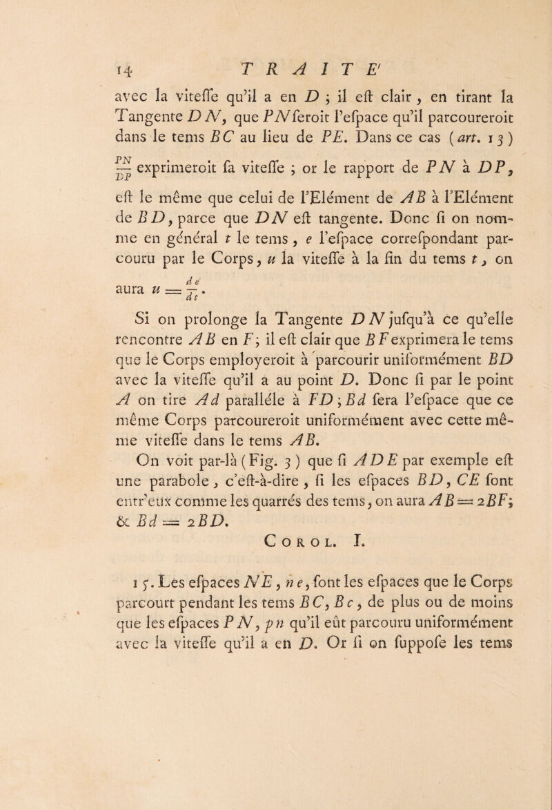 avec îa vîteffe qu’il a en D ; il eft clair , en tirant la Tangente DN> que PTVTeroit l’efpace qu’il parcoureroit dans le tems PC au lieu de PE. Dans ce cas {art. 13 ) ~ exprimeroit fa viteffe ; or le rapport de PN à DP, eft le même que celui de l’Elément de AB à l’Elément de BDy parce que DN eft tangente. Donc fi on nom¬ me en général t le tems , e l’efpace correfpondant par¬ couru par le Corps, u la viteffe à la fin du tems ^ on d e aura u — ~. d t Si on prolonge la Tangente D N jufqua ce qu’elle rencontre A B en F; il eft clair que B F exprimera le tems que le Corps employeroit à parcourir uniformément BD avec la viteffe qu’il a au point D. Donc fi par le point A on tire Ad parallèle à FD;Bd fera Pefpace que ce même Corps parcoureroit uniformément avec cette mê¬ me viteffe dans le tems AB. On voit par-là (Fig. 3 ) que RADE par exemple eft une parabole., c’eft-à-dire , fi les efpaces BD, CE font entfeux comme les quarrés des tems, on aura AB— 2BF; & Bd — 2BD. C O R O L. I. 1 y. Les efpaces NE y ne y font les efpaces que le Corps parcourt pendant les tems BCy Bc, de plus ou de moins que les efpaces P N, pn qu’il eût parcouru uniformément avec la viteffe qu’il a en D. Or fi on fuppofe les tems