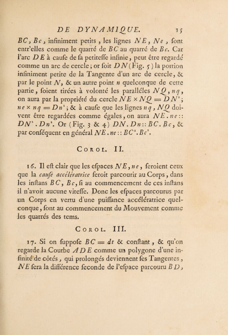 BC, Bc y infiniment petits , les lignes NE, Ne , font entr’elles comme le quatre de B C au quarré de Bc. Car l’arc DE à caufe de fa petiteffe infinie, peut être regardé comme un arc de cercle; or foit DN (Fig. y ) la portion infiniment petite de la Tangente d’un arc de cercle, & par le point N, & un autre point n quelconque de cette partie, foient tirées à volonté les parallèles NQ, nq, on aura par la propriété du cercle NE x NQ = D Nz ; ne x nq == Dnz ; & à caufe que les lignes nq > NQ doi¬ vent être regardées comme égales, on aura NE. ne:: DNz. Dn1. Or ( Fig. 3 & 4 ) DN * D n : : B C. B c, fie par conféquent en général NE . ne : : BC\Bc\ C o r o 1. IL î 6. Il eft clair que les efpaces NE, nte, feroient ceux que la caufe accélératrice feroit parcourir au Corps, dans les inftans TC, Bc, fi au commencement de ces inftans il n’avoit aucune viteflfe. Donc les efpaces parcourus par un Corps en vertu d’une puiffance accélératrice quel¬ conque, font au commencement du Mouvement comme les quarrés des tems. C o r o l. IIL 17. Si on fuppofe BC — dt & confiant, 6c qu’on regarde la Courbe AD E comme un polygone d’une in- finité'de côtés , qui prolongés deviennent fes Tangentes , NE fera la différence fécondé de Pefpace parcouru B D >