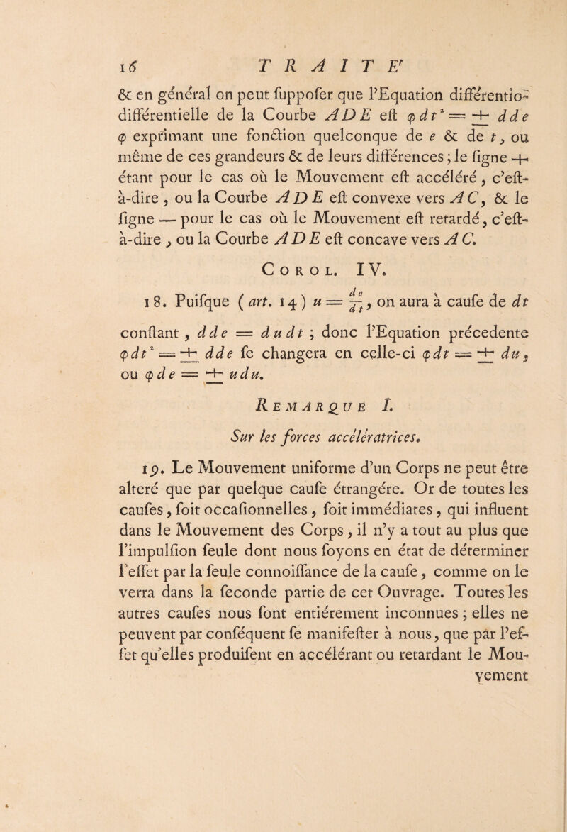 & en général on peut fuppofer que l’Equation différentio- différentielle de la Courbe ADE eft <p dt* — dde <p exprimant une fonction quelconque de e & de t, ou même de ces grandeurs 6c de leurs différences ; le figne -H étant pour le cas où le Mouvement eft accéléré, c’eft- à-dire , ou la Courbe A D E eft convexe vers A C, ôc le figne — pour le cas où le Mouvement eft retardé, c’eft- à-dire , ou la Courbe AD E eft concave vers A C. C o r o l. IV* i 8. Puifque ( art. 14) u = ~t, on aura à caufe de dt confiant , dde = du dt ; donc l’Equation précédente cpdtz — dde fe changera en celle-ci (pdt = du, ou (pde — -H u du. Remarque L Sur les forces accélératrices. tg* Le Mouvement uniforme d’un Corps ne peut être altéré que par quelque caufe étrangère. Or de toutes les caufes, foit occafionnelles , foit immédiates , qui influent dans le Mouvement des Corps, il n’y a tout au plus que l’impulfion feule dont nous foyons en état de déterminer l’effet par la feule connoiffance de la caufe, comme on le verra dans la fécondé partie de cet Ouvrage. Toutes les autres caufes nous font entièrement inconnues ; elles ne peuvent par conféquent fe manifefter à nous, que par l’ef¬ fet qu’elles produifent en accélérant ou retardant le Mou¬ vement