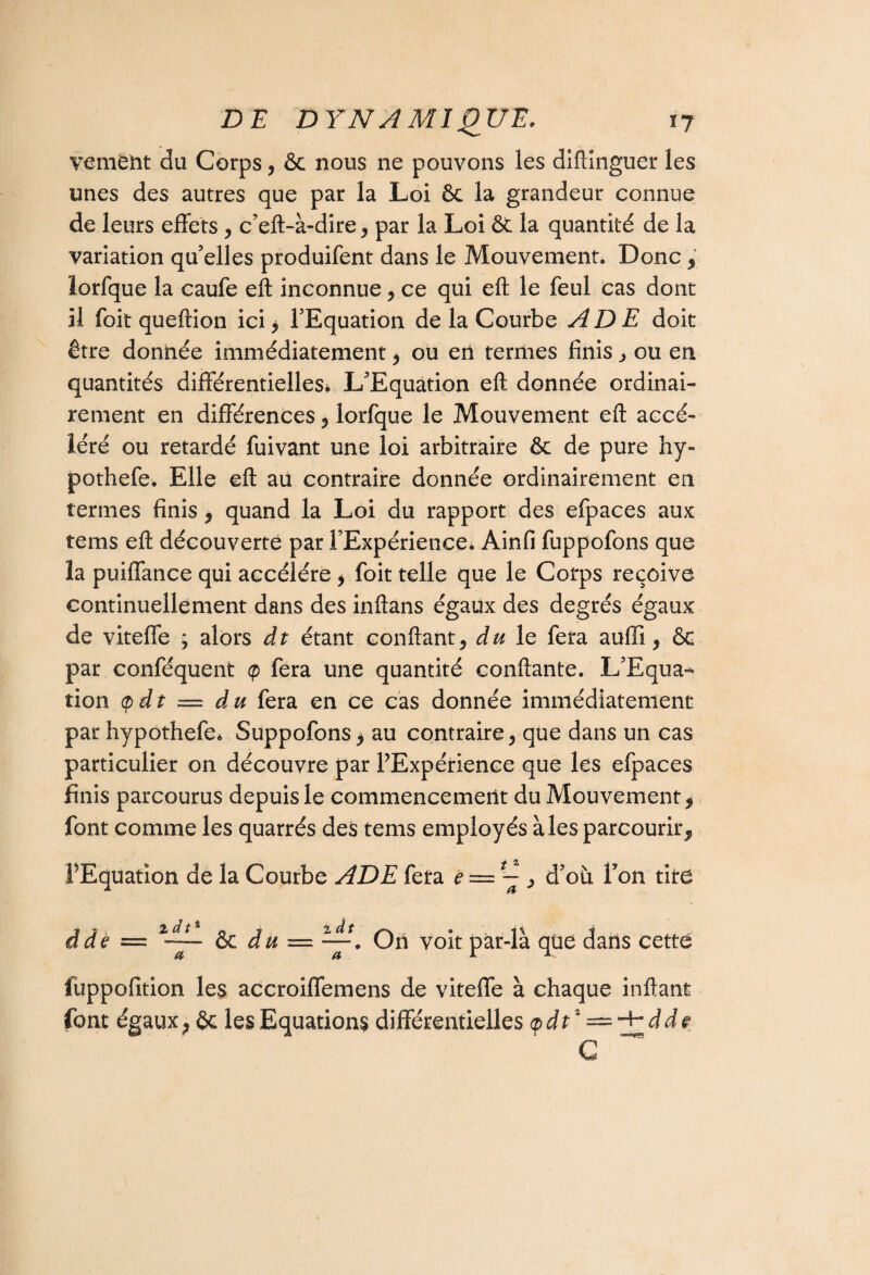 VGm6ht du Corps, & nous ne pouvons les diftinguer les unes des autres que par la Loi & la grandeur connue de leurs effets , c’eft-à-dire, par la Loi & la quantité de la variation qu’elles produifent dans le Mouvement. Donc, lorfque la caufe eft inconnue, ce qui eft le feul cas dont il foit queftion ici * l’Equation de la Courbe AD E doit être donnée immédiatement , ou en ternies finis , ou en quantités différentielles* L’Equation eft donnée ordinai¬ rement en différences , lorfque le Mouvement eft accé¬ léré ou retardé fuivant une loi arbitraire & de pure hy- pothefe. Elle eft au contraire donnée ordinairement en termes finis , quand la Loi du rapport des efpaces aux tems eft découverte par l’Expérience* Ainfi fuppofons que la puiffance qui accéléré , foit telle que le Corps reçoive continuellement dans des inftans égaux des degrés égaux de viteffe ; alors dt étant confiant, du le fera auffi, ôg par conféquent <p fera une quantité confiante. L’Equa¬ tion (pdt = du fera en ce cas donnée immédiatement par hypothefe* Suppofons* au contraire, que dans un cas particulier on découvre par PExpérience que les efpaces finis parcourus depuis le commencement du Mouvement * font comme les quarrés des tems employés aies parcourir, l'Equation de la Courbe ADE fera ë == ~ , d’où F on tire dde = êc du = ~. Oh voit par-là qüe dans cette fuppofition les accroiffemens de viteffe à chaque inftant font égaux ; êc les Equations différentielles <pdt% — -jrdde