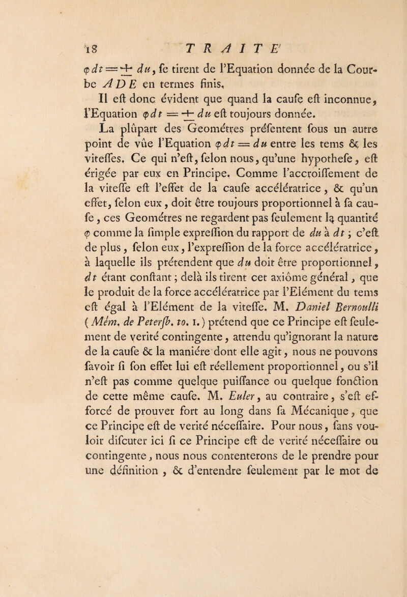 — du9{e tirent de l’Equation donnée de la Cour¬ be A D E en termes finis. Il eft donc évident que quand la caufe eft inconnue, l’Equation <pdt = du eft toujours donnée. La plupart des Géomètres présentent fous un autre point de vûe l’Equation <pdt = du entre les tems & les viteffes. Ce qui n’eft,félon nous, qu’une hypothefe, eft érigée par eu^c en Principe, Comme l’accroiffement de la viteffe eft l’effet de la caufe accélératrice, & qu’un effet, félon eux , doit être toujours proportionnel à fa cau¬ fe , ces Géomètres ne regardent pas feulement I3 quantité <p comme la Simple expreffion du rapport de du a. dt ; c’eft de plus, félon eux, l’expreffion de la force accélératrice, à laquelle ils prétendent que du doit être proportionnel , dt étant confiant ; delà ils tirent cet axiome général > que le produit de la force accélératrice par l’Elément du tems eft égal à l’Elément de la viteffe. M. Daniel Bernoulli ( Mém, de Peterjb. to. 1. ) prétend que ce Principe eft feule¬ ment de vérité contingente, attendu qu’ignorant la nature de la caufe & la manière dont elle agit, nous ne pouvons Savoir fi Son effet lui eft réellement proportionnel, ou s’il n’eft pas comme quelque puiffance ou quelque fonétion de cette même caufe. M. Euler, au contraire, s’eft ef¬ forcé de prouver fort au long dans fa Mécanique, que ce Principe eft de vérité néceffaire. Pour nous, fans vou¬ loir difcuter ici fi ce Principe eft de vérité néceffaire ou contingente, nous nous contenterons de le prendre pour une définition , & d’entendre feulement par le mot de
