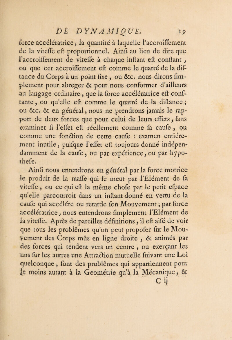 force accélératrice* îa quantité à laquelle Pâccfoiflement de la viteffe eft proportionnel*, Ainfi au lieu de dire que Faccroiffement de viteffe à chaque inftant eft confiant > ou que cet accroiffement eft comme le quarté de la dif- tance du Corps à un point fixe* ou ôcc. nous dirons fim- plement pour abréger ôc pour nous conformer d’ailleurs au langage ordinaire* que la force accélératrice eft conf¬ iante , ou qu’elle eft comme le quarré de la diftance ; ou &cCo ôc en général * nous ne prendrons jamais le rap¬ port de deux forces que pour celui de leurs effets * fans examiner fi l’effet eft réellement comme fa caufe , ou comme une fondion de cette caufe : examen entière* ment inutile * puifque l’effet eft toujours donné indépen¬ damment de la caufe * ou par expérience* ou par hypo- thefe. Ainfi nous entendrons en général par la forcé motrice le produit de la raaffe qui fe meut par l’Elément de fa viteffe * ou ce qui eft la même chofe par le petit efpace qu’elle parcourroit dans un inftant donné en vertu de la caufe qui accéléré ou retarde fon Mouvement ; par force accélératrice ^ nous entendrons Amplement l’Elément de la viteffe. Après de pareilles définitions * il eft aifé de voir que tous les problèmes qu’on peut propofer fur le Mou¬ vement des Corps mus en ligne droite , ôc animés par des forces qui tendent vers un centre * ou exerçant les mis far les autres une Attraction mutuelle fuivant une Loi quelconque * font des problèmes qui appartiennent pour moins autant à la Géométrie qu’à la Mécanique * ôc Cij