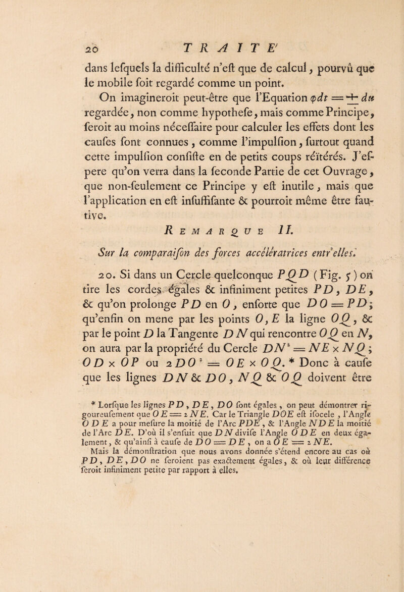 dans lefqucls la difficulté n’eft que de calcul , pourvu que le mobile foit regardé comme un point. On imagineroit peut-être que l’Equation$dt — regardée j non comme hypothefe, mais comme Principe, feroit au moins néceffaire pour calculer les effets dont les caufes font connues , comme l’impulfion, furtout quand cette impulfion confifte en de petits coups réitérés. J’ef- pere qu’on verra dans la fécondé Partie de cet Ouvrage, que non-feulement ce Principe y eft inutile , mais que l’application en eft infuffifante & pourroit même être fau¬ tive* Remarque IL Sur la comparai fin des forces accélératrices entr'elle si 20. Si dans un Cercle quelconque PO^D ( Fig. j ) on tire les cordes. égales & infiniment petites PD, DE, & qu’on prolonge PD en 0} enforte que D 0 — PD; qu’enfin on mene par les points 0, E la ligne OQ, & par le point D la Tangente D N qui rencontre OC) en N, on aura par la propriété du Cercle DNz = NE x Njf ; 0 D x OP ou 2 D 0 2 = 0 E x OQ. * Donc à caufe que les lignes DN ôc DO, N C) 8c OQ doivent être * Lorlque les lignes F D , D E, DO font égales , on peut démontrer ri- goureufement que 0 E = z NE. Car le Triangle DOE eft ifocele 3 l’Angle ODE a pour mefüre la moitié de l’Arc P DE , & l’Angle ND E la. moitié de l’Arc DE. D’où il s’enfuit que D N divife l’Angle ODE en deux éga¬ lement 3 & qu’ainli à caufe de DO = DE, on a 0 E '= z NE. Mais la démonftration que nous avons donnée s’étend encore au cas où PD, DE y DO ne feroient pas exa&ement égales, & où leur différence feroit infiniment petite par rapport à elles.