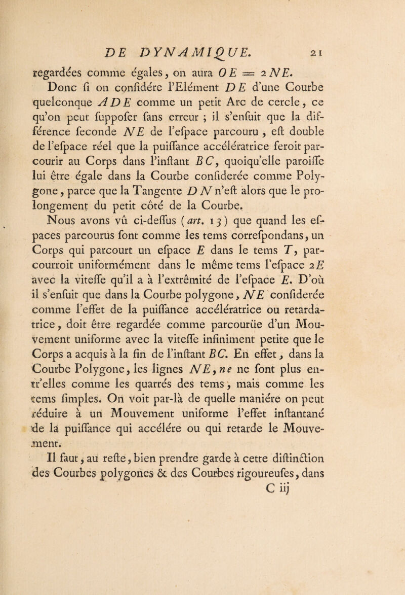 regardées comme égales, on aura OE = 2 NE. Donc fi on confidére l’Elément DE d’une Courbe quelconque A DE comme un petit Arc de cercle, ce qu’on peut fuppofer fans erreur ; il s’enfuit que la dif¬ férence fécondé NE de l’efpace parcouru , eft double del’efpace réel que la puiflance accélératrice feroit par¬ courir au Corps dans l’inftant BC, quoiqu’elle paroiffe lui être égale dans la Courbe confiderée comme Poly¬ gone , parce que la Tangente D N n’eft alors que le pro¬ longement du petit côté de la Courbe. Nous avons vu ci-deffus ( art. 13 ) que quand les ef- paces parcourus font comme les tems correfpondans, un Corps qui parcourt un efpace E dans le tems T, par¬ courrait uniformément dans le même tems Fefpace 2E avec la viteffe quil a à l’extrémité de Fefpace E. D’où il s’enfuit que dans la Courbe polygone, NE confiderée comme Feffet de la puiflance accélératrice ou retarda¬ trice , doit être regardée comme parcourue d’un Mou¬ vement uniforme avec la viteffe infiniment petite que le Corps a acquis à la fin de Finftant BC. En effet, dans la Courbe Polygone, les lignes NE, ne ne font plus en- tr’elles comme les quarrés des tems, mais comme les tems fimples. On voit par-là de quelle manière on peut réduire à un Mouvement uniforme l’effet inftantané de la puiflance qui accéléré ou qui retarde le Mouve¬ ment. Il faut, au refte, bien prendre garde à cette diftin&ion des Courbes polygones ôc des Courbes rigoureufes, dans C iij