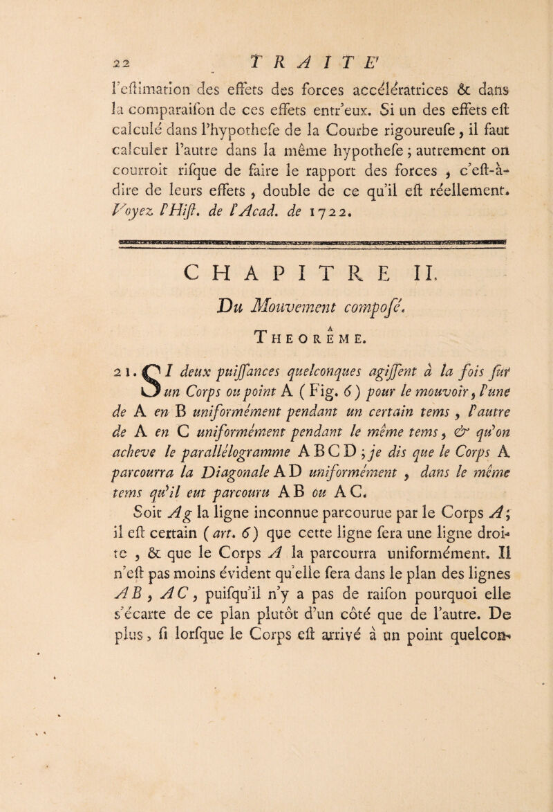 reftîmatîoii des effets des forces accélératrices & dans la comparaifon de ces effets entr’eux. Si un des effets eft calculé dans Thypothefe de la Courbe rigoureufe, il faut calculer l’autre dans la même hypothefe ; autrement on courroit rifque de faire le rapport des forces ? c’eft-à- dire de leurs effets 3 double de ce quil eft réellement* Voyez PHifi. de P Acad, de 1722. CHAPITRE IL Du Mouvement compofê\ T H E O R Ê M E. 2 1 • t? I ^eltx Pu'lJfances quelconques agijfent à la fois fui O un Corps ou point A ( Fig* 6) pour le mouvoir 3 P Une de A en B uniformément pendant un certain tems , P autre de A en C uniformément pendant le meme tems 3 & quyon achevé le parallélogramme A B C D ; je dis que le Corps A parcourra la Diagonale A D uniformément , dans le même tems qu'il eut parcouru AB ou AC* Soit A g la ligne inconnue parcourue par le Corps A ; il eft: certain ( art. 6) que cette ligne fera une ligne droF te 3 & que le Corps A la parcourra uniformément* Il n’eft pas moins évident qu elle fera dans le plan des lignes AB 3 A C 3 puifqu’il n’y a pas de raifon pourquoi elle s’écarte de ce plan plutôt d’un côté que de l’autre. De plusfi îorfque le Corps eft arrivé à un point quelcosb