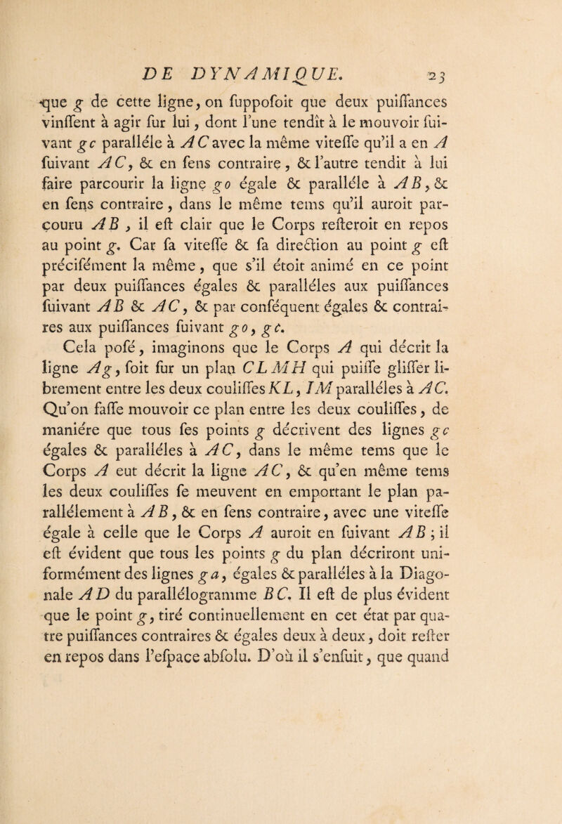 DE DY N À MI QUE. que g de cette ligne, on fuppofoit que deux puiffances vinffent à agir fur lui, dont Tune tendît à le mouvoir fui- vant gc parallèle à AC avec la même vitefle qu’il a en A fuivant AC, en fens contraire, ôcl’autre tendit à lui faire parcourir la ligne go égale ôc parallèle à AB,&c en fens contraire, dans le même tems qu’il auroit par¬ couru AB y il eft clair que le Corps refteroit en repos au point g,, Car fa vitefle & fa direftion au point g eft précifément la même , que s’il étoit animé en ce point par deux puiffances égales ôc parallèles aux puiffances fuivant AB 6c AC, 6c par conséquent égales 6c contrai¬ res aux puiffances fuivant go, gc. Cela pofé, imaginons que le Corps A qui décrit la ligne Ag, foit fur un plan CL MH qui puiffe gliffer li¬ brement entre les deux couliffes KL, IM parallèles à AC* Qu’on faffe mouvoir ce plan entre les deux couliffes, de manière que tous fes points g décrivent des lignes gc égales 6c parallèles à AC, dans le même tems que le Corps A eut décrit la ligne AC, 6c qu’en même tems les deux couliffes fe meuvent en emportant le plan pa¬ rallèlement à AB y ôc en fens contraire, avec une viteffe égale à celle que le Corps A auroit en fuivant A B ; il eft évident que tous les points g du plan décriront uni¬ formément des lignes ga, égales 6c parallèles à la Diago¬ nale AD du parallélogramme B C. Il eft de plus évident que le point g-, tiré continuellement en cet état par qua¬ tre puiffances contraires 6c égales deux à deux, doit relier en repos dans Pefpace abfolm D’où il s’enfuit, que quand