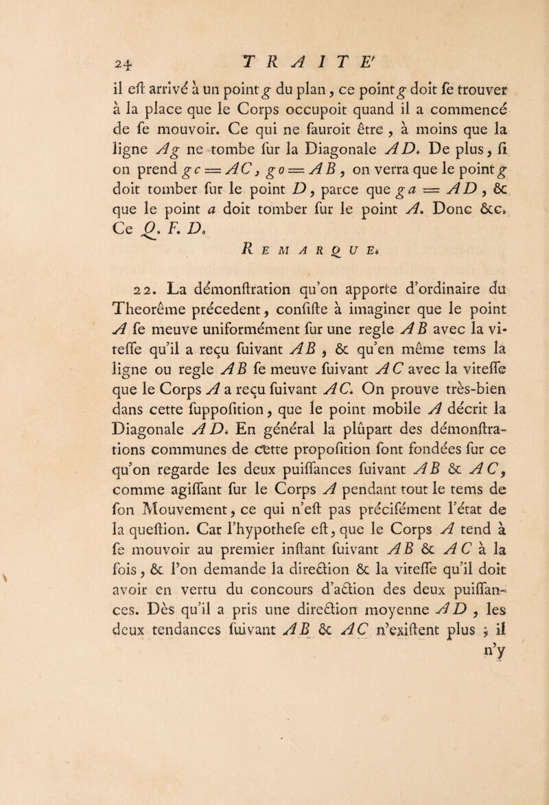 il efl arrivé à un point g du plan, ce point g doit fe trouver à la place que le Corps occupoit quand il a commencé de fe mouvoir. Ce qui ne fauroit être , à moins que la ligne A g ne tombe fur la Diagonale A Dé De plus, Ci on prend gc — AC, go — AB , on verra que le point g doit tomber fur le point D, parce que g a = A D , &c que le point a doit tomber fur le point A. Donc &c* Ce O» F. D. Remarque* 22. La démonftration qu’on apporte d’ordinaire du Theorême précèdent, confifte à imaginer que le point A fe meuve uniformément fur une réglé A B avec la vi- teffe qu’il a reçu fuivant AB , & qu’en même tems la ligne ou réglé AB Ce meuve fuivant A C avec la viteffe que le Corps A a reçu fuivant AC* On prouve très-bien dans cette fuppofition, que le point mobile A décrit la Diagonale A D* En général la plupart des démonftra- rions communes de cfette propofition font fondées fur ce qu’on regarde les deux puiffances fuivant AB & A C, comme agiffant fur le Corps A pendant tout le tems de fon Mouvement j ce qui n’eft pas précifément l’état de la queftioii. Car l’hypothefe eft, que le Corps A tend à fe mouvoir au premier infant fuivant AB & A C à la fois , & Ton demande la direâion ôc la viteffe qu’il doit avoir en vertu du concours d’a&ion des deux puiffan¬ ces. Dès qu’il a pris une direction moyenne AD, les deux tendances fuivant AB AC n’exi.ftent plus 9 il iry