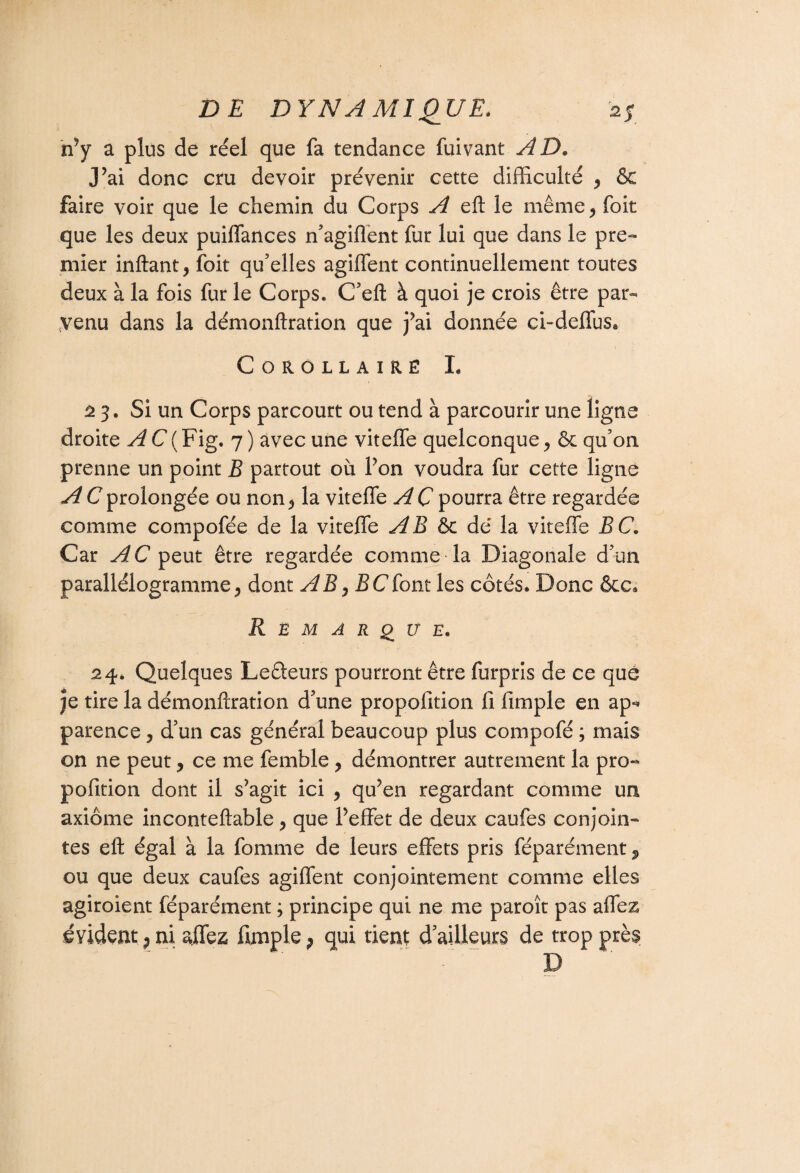 n’y a plus de réel que fa tendance fuivant AD. J’ai donc cru devoir prévenir cette difficulté , & faire voir que le chemin du Corps A eft le même, foit que les deux puiffances n’agiffent fur lui que dans le pre¬ mier inftant, foit qu’elles agiffent continuellement toutes deux à la fois fur le Corps. C’eft à quoi je crois être par¬ venu dans la démonftration que j’ai donnée ci~deffus« Corollaire I. 23. Si un Corps parcourt ou tend à parcourir une ligne droite A C ( Fig. 7 ) avec une viteffe quelconque, & qu’on prenne un point B partout où l’on voudra fur cette ligne A C prolongée ou non, la viteffe A C pourra être regardée comme compofée de la viteffe AB & dé la viteffe BC. Car AC peut être regardée comme la Diagonale d’un parallélogramme, dont AB, JSCfont les côtés. Donc êcc* Remarque. 24. Quelques Ledeurs pourront être furpris de ce que je tire la démonftration d’une propofition fi fimple en ap-* parence, d’un cas général beaucoup plus compofé ; mais on ne peut, ce me femble , démontrer autrement la pro« pofition dont il s’agit ici , qu’en regardant comme un axiome inconteftable, que l’effet de deux caufes conjoin¬ tes eft égal à la fournie de leurs effets pris féparément, ou que deux caufes agiffent conjointement comme elles agiroient féparément ; principe qui ne me paroît pas affez évident, ni affez fimple P qui rient d’ailleurs de trop près D
