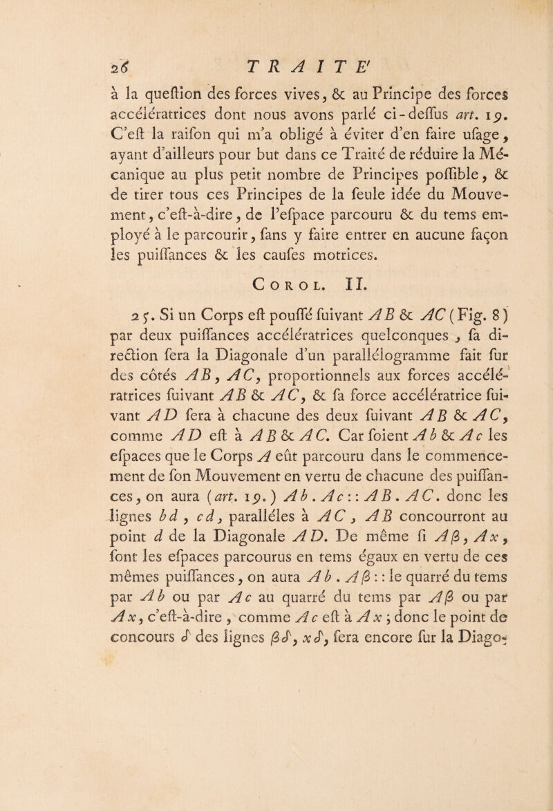 à la queftion des forces vives, & au Principe des forces accélératrices dont nous avons parlé ci-deffus art. 19. C’eft la raifon qui m'a obligé à éviter d’en faire ufage , ayant d’ailleurs pour but dans ce Traité de réduire la Mé¬ canique au plus petit nombre de Principes poftible, & de tirer tous ces Principes de la feule idée du Mouve¬ ment , c’eft-à-dire , de l’efpace parcouru ôc du tems em¬ ployé à le parcourir ? fans y faire entrer en aucune façon les puiffances ôc les caufes motrices, Corol. IL 2$. Si un Corps eft pouffé fuivant A B & AC ( Fig. 8 ) par deux puiffances accélératrices quelconques , fa di¬ rection fera la Diagonale d’un parallélogramme fait fur des côtés AB j AC, proportionnels aux forces accélé¬ ratrices fuivant AB & AC, & fa force accélératrice fui¬ vant AD fera à chacune des deux fuivant AB &c AC, comme AD eft à A B & A C. Car foient A b ôc A c les efpaces que le Corps A eût parcouru dans le commence¬ ment de fon Mouvement en vertu de chacune des puiffan- ces, on aura (an. 19.) Ab . Ac : : AB • AC. donc les lignes bd , cd, parallèles à AC, AB concourront au point d de la Diagonale AD. De même fi A (Z, Ax, font les efpaces parcourus en tems égaux en vertu de ces mêmes puiffances, on aura A b . A [S : : le quarté du tems par A b ou par Ac au quatre du tems par A (Z ou par Ax, c’eft-à-dire , comme A c eft à A x ; donc le point de concours «f des lignes (Z^, x L, fera encore fur la Diago-