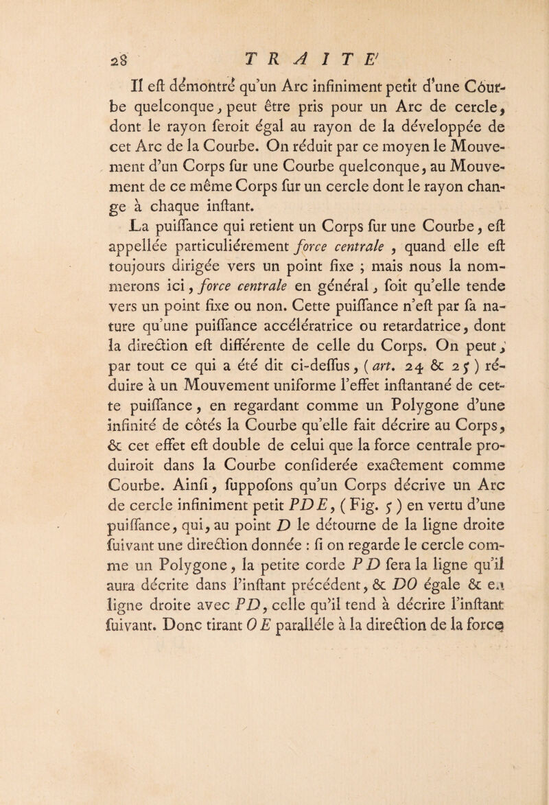 II eft démontré qu'un Arc infiniment petit d*une Côur- be quelconque * peut être pris pour un Arc de cercle, dont le rayon feroit égal au rayon de la développée de cet Arc de la Courbe. On réduit par ce moyen le Mouve¬ ment d’un Corps fur une Courbe quelconque* au Mouve¬ ment de ce même Corps fur un cercle dont le rayon cham ge à chaque inftant. La puiffance qui retient un Corps fur une Courbe* eft appellée particuliérement force centrale * quand elle eft toujours dirigée vers un point fixe ; mais nous la nom¬ merons ici, force centrale en général * foit qu'elle tende vers un point fixe ou non. Cette puiffance n'eft par fa na¬ ture qu’une puiffance accélératrice ou retardatrice* dont la direction eft différente de celle du Corps. On peut., par tout ce qui a été dit ci-deffus* (art. 24 & 2 J ) ré¬ duire à un Mouvement uniforme l'effet inftantané de cet¬ te puiffance* en regardant comme un Polygone d’une infinité de côtés la Courbe qu’elle fait décrire au Corps 9 & cet effet eft double de celui que la force centrale pro- duiroit dans la Courbe confiderée exactement comme Courbe. Ainfi* fuppofons qu'un Corps décrive un Arc de cercle infiniment petit PDE* ( Fig. 5 ) en vertu d’une puiffance* qui* au point D le détourne de la ligne droite fuivant une direction donnée : fi on regarde le cercle com¬ me un Polygone * la petite corde P D fera la ligne qu'il aura décrite dans l’inftant précédent* ôc DO égale & en. ligne droite avec PD* celle qu’il tend à décrire l’inflant fuivant. Donc tirant 0 E parallèle à la direction de la force