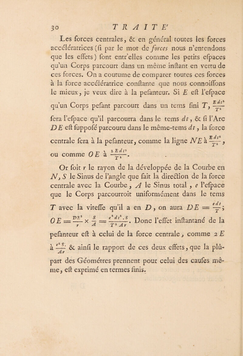 50 Les forces centrales, & en général toutes les forces accélératrices (fi par le mot de forces nous n’entendons que les effets ) font entr’elles comme les petits efpaces qu’un Corps parcourt dans un même inftant en vertu de ces forces. On a coutume de comparer toutes ces forces à la force accélératrice confiante que nous connoiffons le mieux, je veux dire à la pefanteur. Si E eft Fefpace qu’un Corps pefant parcourt dans un teins fini T, fera fefpace qu’il parcourra dans le teins dt, & fi F Arc DE eft fuppofé parcouru dans le même-tems dt, la force centrale fera à la pefanteur, comme la ligne NE à , S \ Tri X i E d î2 ou comme 0 E a Or foit r le rayon de la développée de la Courbe en Nj S le Sinus de ffangîe que fait la direction de la force centrale avec la Courbe, A le Sinus total , e Fefpace que le Corps parcourroit uniformément dans le teins T avec la viteffe qu’il a en D, on aura DE — OE =I— x 4 = ni. Donc Feffet inflantané de la r -4 Tz Ar pefanteur eft à celui de la force centrale, comme 2 E à fjb & ainfi le rapport de ces deux effets, que la plu¬ part des Géomètres prennent pour celui des caufes mê¬ me, eft exprimé en termes finis.