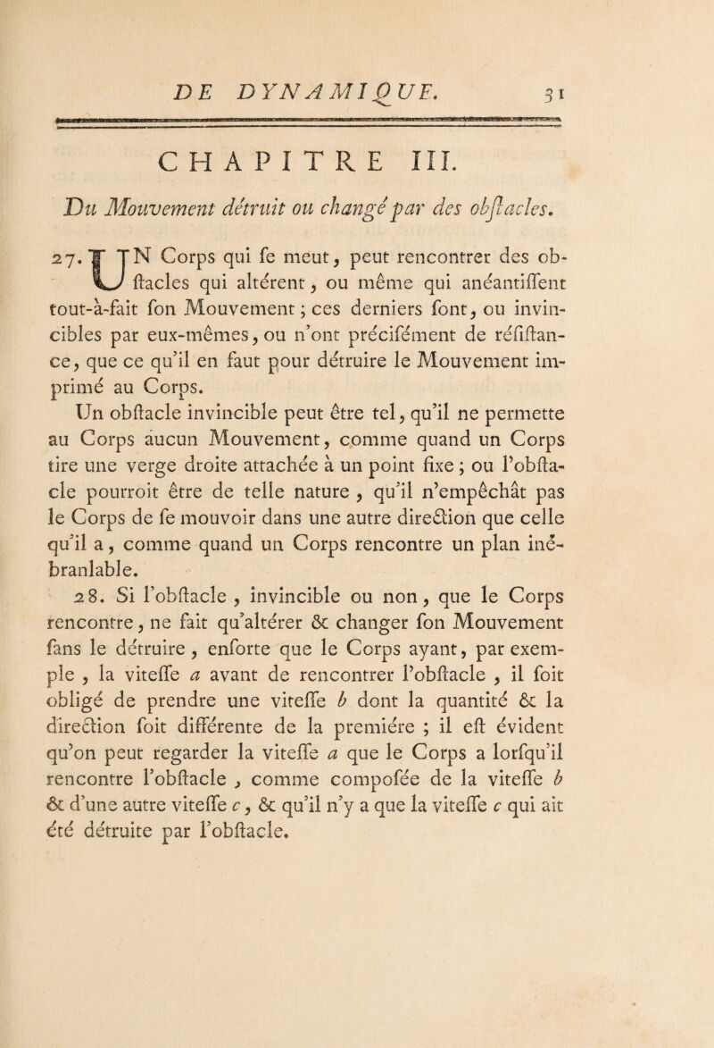 CHAPITRE III. Du Mouvement détruit ou changé par des objîaeles. 27. T TN Corps qui fe meut, peut rencontrer des cb- ftacles qui altèrent, ou même qui anéantiffent tout-à-fait fon Mouvement; ces derniers font, ou invin¬ cibles par eux-mêmes, ou n’ont précifément de réfiftan- ce, que ce qu’il en faut pour détruire le Mouvement im¬ primé au Corps, Un obftacle invincible peut être tel, qu’il ne permette au Corps aucun Mouvement, comme quand un Corps tire une verge droite attachée à un point fixe ; ou Pobfta- cle pourroit être de telle nature , qu’il n’empêchât pas le Corps de fe mouvoir dans une autre direction que celle qu’il a, comme quand un Corps rencontre un plan iné¬ branlable. 2$. Si l’obftacîe , invincible ou non, que le Corps rencontre, ne fait qu’altérer & changer fon Mouvement fans le détruire, enforte que le Corps ayant, par exem¬ ple , la viteffe a avant de rencontrer l’obftacle , il foit obligé de prendre une viteffe b dont la quantité & la direction foit différente de la première ; il eft évident qu’on peut regarder la viteffe a que le Corps a lorfqu’ii rencontre l’obftacle , comme compofée de la viteffe b & d’une autre viteffe c, & qu’il n’y a que la viteffe c qui ait été détruite par l’obftacle.