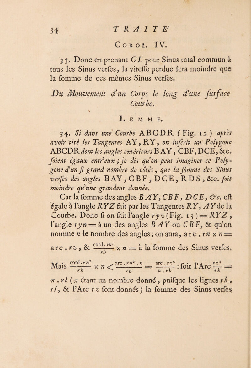 Coroi. IV. 3 3. Donc en prenant GL pour Sinus total commun à tous les Sinus verfes, la viteffe perdue fera moindre que la fomme de ces mêmes Sinus verfes. Du Mouvement d’un Corps le long d'une furface Courbe. \ L E M M E, 34. Si dans une Courbe ABC DR (Fig. 12) après avoir tiré les Tangentes AY, RY, on infcrit un Polygone ABCDR dont les angles extérieurs B AY , CBF, DCE, &c» foient égaux entPeux ; je dis qu on peut imaginer ce Poly¬ gone déun fi grand nombre de cotés, que la fomme des Sinus verfes des angles B AY , C B F, DCE, RDS, &c. foit moindre quune grandeur donnée. Car la fomme des angles B AY^ CBE, DCE, &c. eft égale à l’angle RYZ fait par les Tangentes RY, A Y de la Courbe, Donc fi on fait l’angle ryz ( Fig. 13) — RYZ , l’angle ryn — à un des angles BÂY ou CB F, & qu’on nomme n le nombre des angles ; on aura, ar c . rn x n~ arc . rz, & x n — à la fomme des Sinus verfes, r h n* . corcl,rpz2 Mais -7— x n r b arc. r n- . n arc. rz‘ rz r h . : foit l’Arc , n.rb rb 7T. rl (7r étant un nombre donné, puifque les lignes rh , r/, & l’Arc rz font donnés) la fomme des Sinus verfes