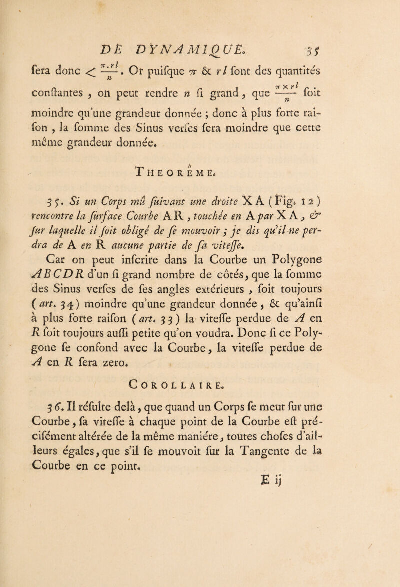 7r ,r l fera donc < ~~i puifque te & rl font des quantités confiantes , on peut rendre n fi grand y que foit moindre qu’une grandeur donnée ; donc à plus forte rai- fon y la femme des Sinus verfes fera moindre que cette même grandeur donnée. 3 J. Si un Corps mû Juivant une droite X A ( Figs 12) rencontre la fürface Courbe A R j touchée en A par XA; ^ Jur laquelle il foit obligé de fe mouvoir 3 je dis qu'il ne per¬ dra de A en TA aucune partie de fa vitejje* Car on peut infcrire dans la Courbe un Polygone AB CDR d’un fi grand nombre de côtésy que la femme des Sinus verfes de fes angles extérieurs foit toujours ( art. 34) moindre qu’une grandeur donnée y & qu’ainfi à plus forte raifon ( art, 33) la vitefle perdue de A en R foit toujours auffi petite qu’on voudra. Donc fi ce Poly¬ gone fe confond avec la Courbe > la vitefle perdue de A en R fera zéro. Corollaire. 3 6. Il réfuîte delà y que quand un Corps fe meut fur une Courbe j fa vitefle à chaque point de la Courbe eft pré- cifément altérée de la même manière., toutes chofes d’ail¬ leurs égales y que s’il fe mouvoir fur la Tangente de la Courbe en ce point.