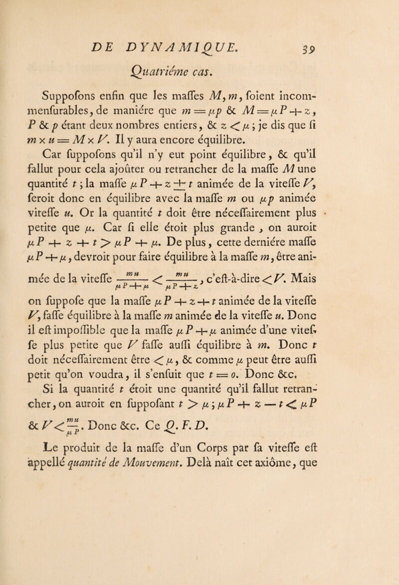 Quatrième cas. Suppofons enfin que les maffes M,m, foient incom- menfurables, de manière que m = tup & M — fiP ~\-z, P & p étant deux nombres entiers , & z ; je dis que fi mx u — M x JA. Il y aura encore équilibre. Car fuppofons qu’il n’y eut point équilibre, & qu’il fallut pour cela ajouter ou retrancher de la maffe M une quantité t ; la maffe u P z^t animée de la viteffe Vy feroit donc en équilibre avec la maffe m ou np animée viteffe u. Or la quantité t doit être néceffairement plus • petite que \jl. Car fi elle étoit plus grande , on auroit /*P -H z + + la. De plus, cette dernière maffe fi P —H (j, , devroit pour faire équilibre à la maffe m, être ani¬ mée de la viteffe —~l c’eft-à-dire Mais on fuppofe que la maffe /x P -4- z -4-1 animée de la viteffe V\ faffe équilibre à la maffe m animée de la viteffe u. Donc il eft impofîible que la maffe fiP 4-/^ animée d’une viteff fe plus petite que V faffe auffi équilibre à rn. Donc t doit néceffairement être < /x, & comme fi peut être auffi petit qu’on voudra, il s’enfuit que t = 0. Donc &c. Si la quantité t étoit une quantité qu’il fallut retran¬ cher , on auroit en fuppofant f >iw;iuP+' £ — t <C ftP Donc ôcc. Ce Q. F. D. Le produit de la maffe d’un Corps par fa viteffe eft appelle quantité de Mouvement. Delà naît cet axiome, que