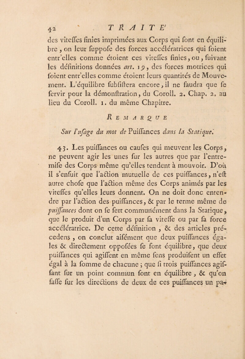 des viteffes finies imprimées aux Corps qui font en équili¬ bre , on leur fuppofe des forces accélératrices qui foient entr’elles comme étoîent ces viteffes finies , ou , fuivant les définitions données art. jp, des forces motrices qui foient entr’elles comme étoient leurs quantités de Mouve¬ ment. L’équilibre fobfiftera encore , il ne faudra que fe fervir pour la démonftration, du Corolî. 2. Chap. 2$ au lieu du Coroll. 1, du même Chapitre* Remarque Sur fufage du mot de Puiffances dans la Statique. 43. Les puiffances ou caufes qui meuvent les Corps * ne peuvent agir les unes fur les autres que par Feutre- mife des Corps même qffelles tendent à mouvoir. D’où il s’enfuit que Fadion mutuelle de ces puiffances, n’eft autre chofe que Fadion même des Corps animés par les viteffes qu’elles leurs donnent* On ne doit donc enten¬ dre par Fadion des puiffances, & par le terme même de puiffances dont on fe fert communément dans la Statique f que le produit d’un Corps par fa viteffe ou par fa force accélératrice. De cette définition , & des articles pré¬ cédais , on conclut aifément que deux puiffances éga¬ les & diredement oppofées fe font équilibre, que deux puiffances qui agiffent en même fens produifent un effet égal à la fomme de chacune ; que fi trois puiffances agit* fant fur un point commun font en équilibre, & qu’on faffe fur les diredions de deux de ces puiffances un pa*