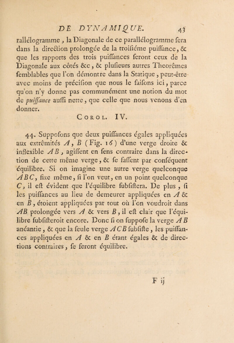 raliélogramme la Diagonale de ce parallélogramme fera dans la direction prolongée de la troifiéme puiffance, ôc que les rapports des trois puiffances feront ceux de la Diagonale aux côtés &c 9 & plufieurs autres Théorèmes femblables que Ton démontre dans la Statique 5 peut-être- avec moins de précifion que nous le faifons ici, parce qu'on n’y donne pas communément une notion du mot de puijjance auffi nette 9 que celle que nous venons d’en donner. COROL IV. 44. Supposons que deux puiffances égales appliquées aux extrémités A 9 B ( Fig. 1 6 ) d’une verge droite & indexible AB , agiffent en fens contraire dans la direo tion de cette même verge9 & fe faffent par conféquent équilibre. Si on imagine une autre verge quelconque ABCy fixe même^ fi l’on veut^ en un point quelconque C> il eft évident que l’équilibre fubfiftera. De plus , fi les puiffances au lieu de demeurer appliquées en A & en B9 étoient appliquées par tout où l’on voudroit dans AB prolongée vers A & vers B, il eft clair que l’équi¬ libre fubfifteroit encore. Donc fi on fuppofe la verge AB anéantie 5 & que la feule verge A CB fubfifte 9 les puiffan¬ ces appliquées en A èc en B étant égales & de direc¬ tions contraires 9 fe feront équilibre.