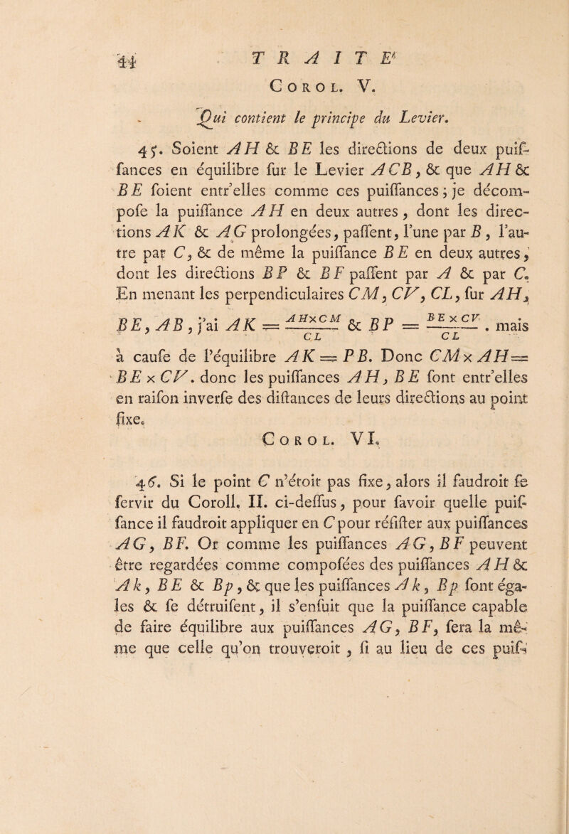 TRAIT E* C O R O L. V* t)uî contient le principe du Levier. 4 J. Soient A H &c RE les directions de deux puif- fances en équilibre fur le Levier A CR, & que AH &c RE foient entr’eiles comme ces puiffances; je décom- pofe la puiffance AH en deux autres, dont les direc¬ tions AK &c AG prolongées, paffent, Tune par R , Pau- tre par C, & de même la puiffance RE en deux autres, dont les directions B P & B F paffent par A & par C» En menant les perpendiculaires CM, CV, CL, fur y^ILj T) TH AU *3» A 17 -iiîxCM n, n D X CF • £ E, yv B , j ai yf iC == —-—— & o r =-— . mais CL CL à caufe de l’équilibre A K == P R. Donc CMxAH— ' RE xCH. donc les puiffances AH, RE font entr’elles en raifon inverfe des diftances de leurs directions au point lixec G o r o l* V L 4.6. Si le point C n’étoit pas fixe, alors il faudroit fe fervir du Corolfi IL ci-deffus, pour favoir quelle puifi fance il faudroit appliquer en C pour réfifter aux puiffances AG9 RF. Or comme les puiffances AG, RF peuvent être regardées comme compofées des puiffances A H & Aky RE & Rp, ôc que les puiffances Ak, Bp font éga¬ les & fe détruifent, il s’enfuit que la puiffance capable de faire équilibre aux puiffances AG, RF, fera la mê¬