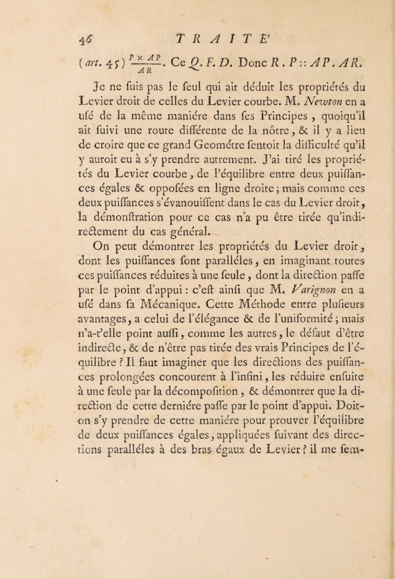 (art. is) Ce Q. F. D. Donc R . P :: AP. À R. Je ne fuis pas le feul qui ait déduit les propriétés du Levier droit de celles du Levier courbe. M. Newton en a ufé de la même manière dans fes Principes , quoiqu’il ait fuivi une route différente de la nôtre, & il y a lieu de croire que ce grand Geométre fentoit la difficulté qu’il y auroit eu à s’y prendre autrement. J’ai tiré les proprié¬ tés du Levier courbe y de l’équilibre entre deux puiffan- ces égales & oppofées en ligne droite; mais comme ces deux puiffances s’évanouiffent dans le cas du Levier droit, îa démonftration pour ce cas n’a pu être tirée qu’indi- reêlement du cas générale On peut démontrer les propriétés du Levier droit, dont les puiffances font parallèles, en imaginant toutes ces puiffances réduites à une feule, dont la direction paffe par le point d’appui: c’eft ainfi que M* Varignon en a ufé dans fa Mécanique* Cette Méthode entre plufieurs avantages, a celui de l’élégance & de l’uniformité; mais iva-t’elle point auffi, comme les autres, le défaut d’être indireêle, & de n’être pas tirée des vrais Principes de l’é¬ quilibre ? II faut imaginer que les directions des puiffan¬ ces prolongées concourent à l’infini, les réduire enfuite à une feule par la décompofiticn, & démontrer que la di¬ rection de cette dernière paffe par le point d’appui. Doit- on s’y prendre de cette manière pour prouver l’équilibre de deux puiffances égales, appliquées fuivant des direc¬ tions parallèles à des bras- égaux de Levier ? il me fem-