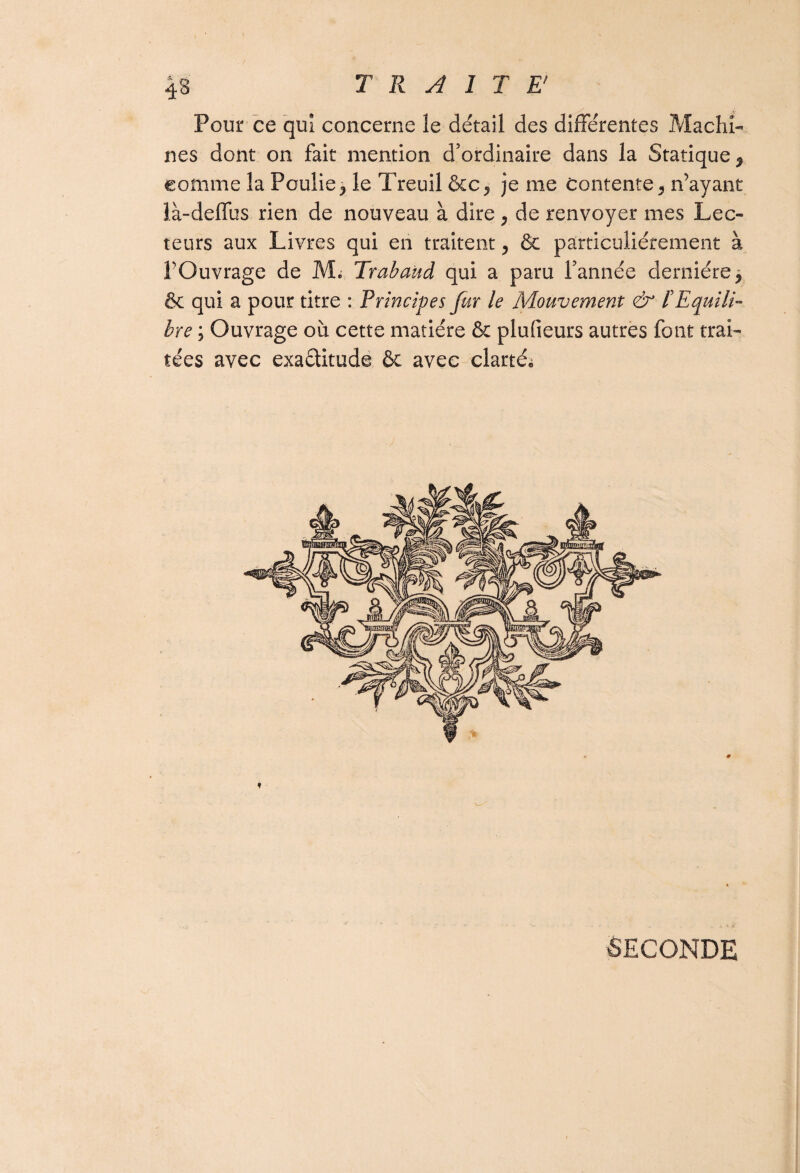 Pour ce qui concerne le détail des différentes Machi¬ nes dont on fait mention d’ordinaire dans la Statique ^ comme la Poulie} le Treuil &c^ je me contente 5 n’ayant là-deffus rien de nouveau à dire y de renvoyer mes Lec¬ teurs aux Livres qui en traitent 5 Se particuliérement à FOuvrage de M. Trabaud qui a paru l’année dernière* & qui a pour titre : Principes fur le Mouvement & l'Equili¬ bre ; Ouvrage où cette matière & plufieurs autres font trai¬ tées avec exaélitude ôc avec clarté» ♦ SECONDE