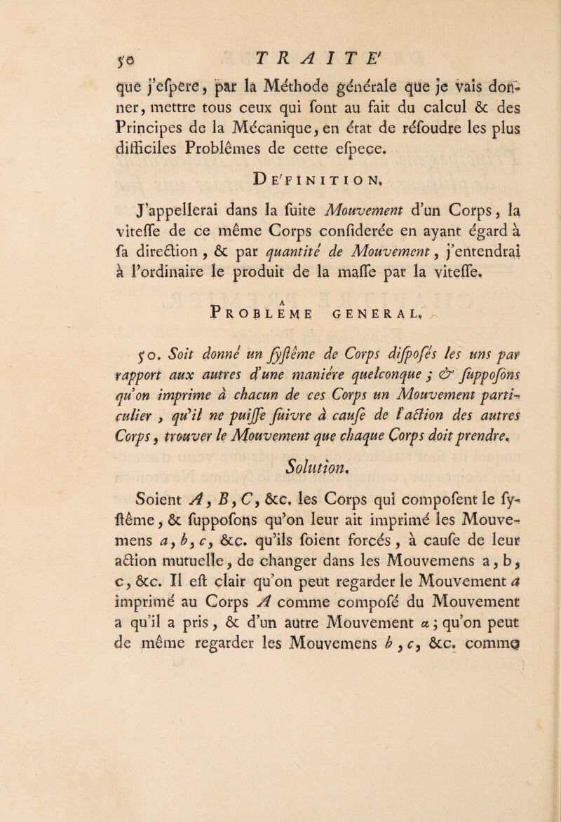 que j’efpere , par la Méthode générale que je vais don¬ ner, mettre tous ceux qui font au fait du calcul & des Principes de la Mécanique, en état de réfoudre les plus difficiles Problèmes de cette efpeçe. D E'F 1 N I T I O N, J'appellerai dans la fuite Mouvement d’un Corps, la viteffe de ce même Corps confîderée en ayant égard à fa direction , & par quantité de Mouvement, j’entendrai à l’ordinaire le produit de la maffe par la viteffe. A Problème general^ y o» Soit donné un JyJiême de Corps dijpofés les uns par rapport aux autres d'une manière quelconque ; & Juppofins quon imprime à chacun de ces Corps un Mouvement parti¬ culier y qu'il ne puijfe fuivre à cauje de faêlion des autres Corps, trouver le Mouvement que chaque Corps doit prendre* Solation. Soient A, B, C 9 &c, les Corps qui compofent le fy^ ftême, & fuppofons qu’on leur ait imprimé les Mouvez mens a, b9c9 &ç. qu’ils foient forcés, à caufe de leur a&ion mutuelle, de changer dans les Mouvemens a, b, c, ôcc. Il eft clair qu’on peut regarder le Mouvement a imprimé au Corps A comme compofé du Mouvement a qu’il a pris, & d’un autre Mouvement et ; qu’on peut de même regarder les Mouvemens b , cy &c. comme