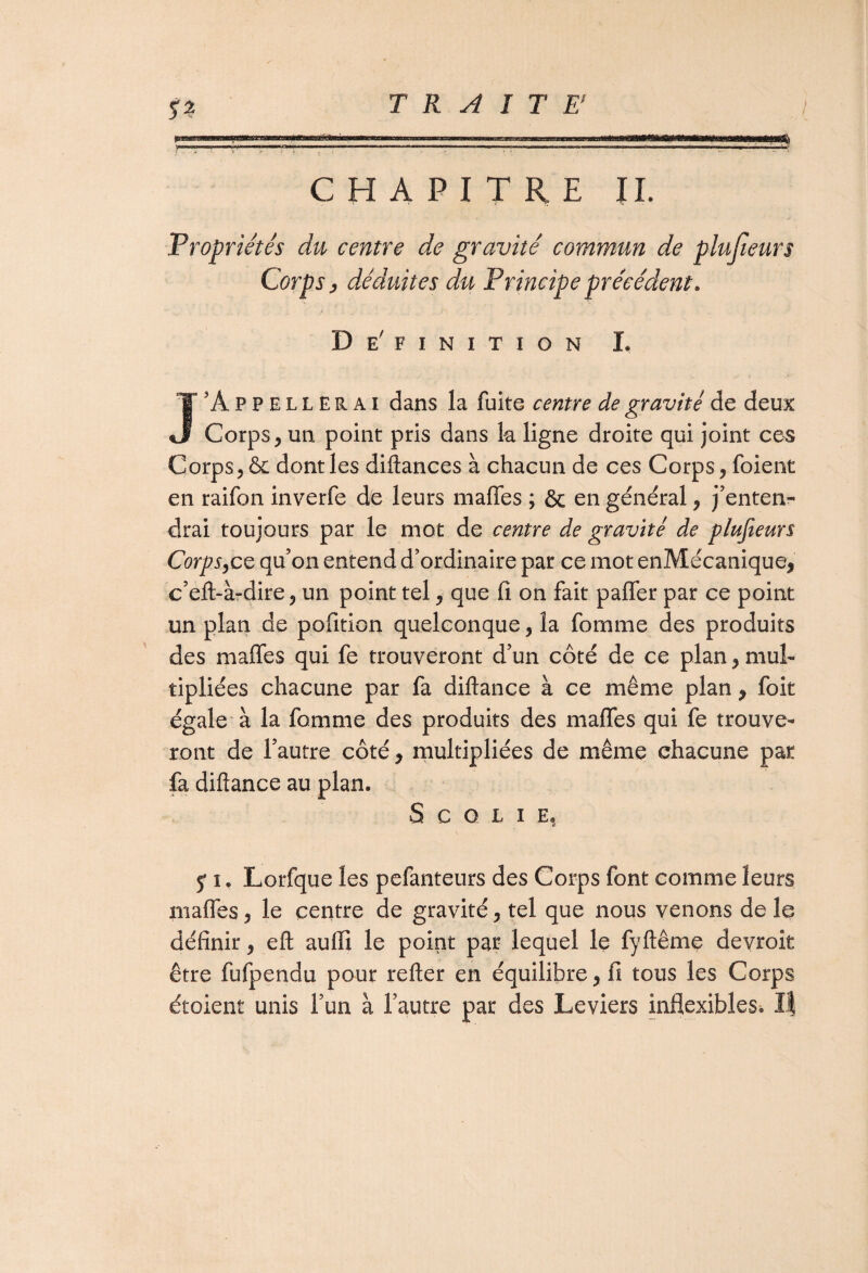 CHAPITRE IL Propriétés du centre de gravité commun de plusieurs Corps j déduites du Principe précédent. De' FINITION I. J'Appellerai dans la fuite centre de gravité de deux Corps , un point pris dans k ligne droite qui joint ces Corps, & dont les diftances à chacun de ces Corps, foient en raifon inverfe de leurs maffes ; & en général, j'enten¬ drai toujours par le mot de centre de gravité de plusieurs Corps,ce qu’on entend d’ordinaire par ce mot enMécanique, c’eft-à-dire, un point tel, que fi on fait palier par ce point un plan de pofition quelconque, la fomme des produits des maffes qui fe trouveront d’un côté de ce plan, mul¬ tipliées chacune par fa diftance à ce même plan , foit égale à la fomme des produits des maffes qui fe trouve¬ ront de l’autre côté, multipliées de même chacune par fa diftance au plan. S C O L I E, 5* i. Lorfque les pefanteurs des Corps font comme leurs maffes, le centre de gravité, tel que nous venons de le définir, eft auffi le point par lequel le fyftême devroit être fufpendu pour relier en équilibre, fi tous les Corps étoient unis l’un à l’autre par des Leviers inflexibles. If