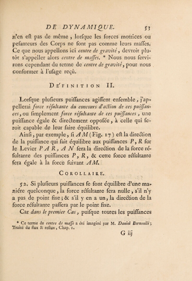 n*en efl: pas de même , lorfque les forces motrices ou pefanteurs des Corps ne font pas comme leurs maffes. Ce que nous appelions ici centre de gravité, devroit plu¬ tôt s’appeller alors centre de majfes. * Nous nous fervi- rons cependant du terme de centre de gravité , pour nous conformer à l’ufage reçû. De' finition IL Lorfque plufieurs puiffances agiffent enfemble ]?ap« pellerai force ré fuit ante du concours dé action de ces puijfan- ces? ou Amplement force réjultante de ces puiffances > une puiffance égale & directement oppofée , à celle qui fe-? roit capable de leur faire équilibre» Ainfi y par exemple, fi A M ( Fig» 17) eft la direction de la puiffance qui fait équilibre aux puiffances P, R {tir le Levier P A R y A N fera la direction de la force ré¬ futante des puiffances P, R y & cette force réfutante fera égale à la force fuivant AM, Corollaire» T 52» Si plufieurs puiffances fe font équilibre d’une mar niére quelconque, la force réfutante fera nulle, s’il n’y a pas de point fixe ; & s’il y en a un, la direction de la force réfutante paffera par le point fixe. Car dans le premier Cas, puifque toutes les puiffances * Ce terme de centre de maffe a été imaginé par M. Daniel Bernoulli ; Traité du flux & reflux, Chap. 1* G,.. 11J