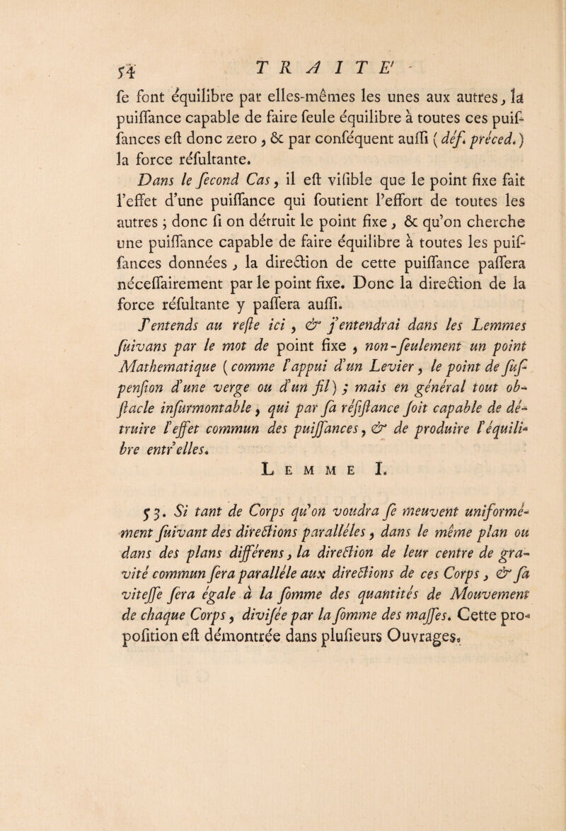 S 4 fe font équilibré par elles-mêmes les unes aux autres > k puiffance capable de faire feule équilibre à toutes ces puif- fances eft donc zéro 5 ôc par conféquent auffi ( défi préccd. ) la force réfultante. Dans le fécond Cas, il eft vifible que le point fixe fait l’effet d’une puiffance qui foutient l’effort de toutes les autres ; donc fi on détruit le point fixe > ôc qu’on cherche une puiffance capable de faire équilibre à toutes les puif- fances données la direction de cette puiffance paffera néceffairement par le point fixe. Donc la direction de la force réfultante y paffera auffh Tentends au refie ici , & j entendrai dans les Lemmes fuivans par le mot de point fixe $ non-feulement un point Mathématique (comme F appui d'un Levier, le point de Juf penfion d'une verge ou d'un fil) ; mais en général tout oh* flacle infurmontahle y qui par fa réfiftance feit capable de dé-* nuire l'effet commun des puiffances ? & de produire l'équili- bre entr elles* L E M M E I. y 3. Si tant de Corps qtton voudra fe meuvent uniformé¬ ment fuivant des ditebliôns parallèles ^ dans le même plan ou dans des plans différens > la direâion de leur centre de gra¬ vité commun fera parallèle aux direâions de ces Corps > & fa viteffe fera égale à la fomme des quantités de Mouvement de chaque Corps, divijée par la femme des maffes* Cette pro^ pofition eft démontrée dans plufieurs Ouvrages,