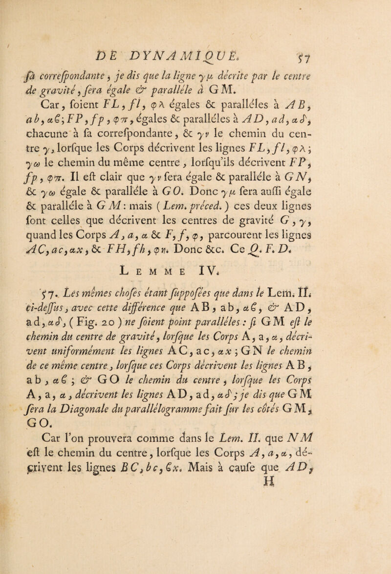 DE D Y N A M1 0_U Ëà ÿy fa cor redondante , je dis que la ligne y pi décrite par le centre de gravité, fera égale <& parallèle à GM* Car ? foient FL, fl, <p A égales & parallèles à AB, a b, a€,FP ,fp , égales & parallèles à AD, ad,aL, chacune à fa correfpondante, & yv le chemin du cen¬ tre lorfque les Corps décrivent les lignes FL, fl, cpA; y ce le chemin du même centre > lorfqifils décrivent F P, fp , (p7T. Il eft clair que yv fera égale & parallèle à G N$ & y ce égale & parallèle à GO* Donc y pi fera auffi égale & parallèle à G M : mais ( Lem* préced. ) ces deux lignes font celles que décrivent les centres de gravité G, y, quand les Corps A, a, &£>c F,f,cp, parcourent les lignes AC,ac F H $ fh Donc &c* Ce P* F* D* L E M M E IV* qy* Les mîmes chofes étant juppofées que dans le Leiîi* IL cî-deffus, avec cette différence que AB, & AD* ad, ctL, ( Fig. io)ne foient point parallèles : ft GM eft le chemin du centre de gravité, lorfque les Corps A, a, a, décri¬ vent uniformément les lignes AC, ac, ctx ; GN le chemin de ce même centre, lorfque ces Corps décrivent les lignes A B ^ a b , et S ; & GO le chemin du centre , lorfque les Corps A, z, a, décrivent les lignes A D, ad , a F ; je dis que G M fera la Diagonale du parallélogramme fait fur les cotés GM, GO. Car l’on prouvera comme dans le Lem. IL que NM. eft le chemin du centre, lorfque les Corps A,a,&, dé¬ crivent les lignes BC ,bc,£x* Mais à çaufe que AD $ H