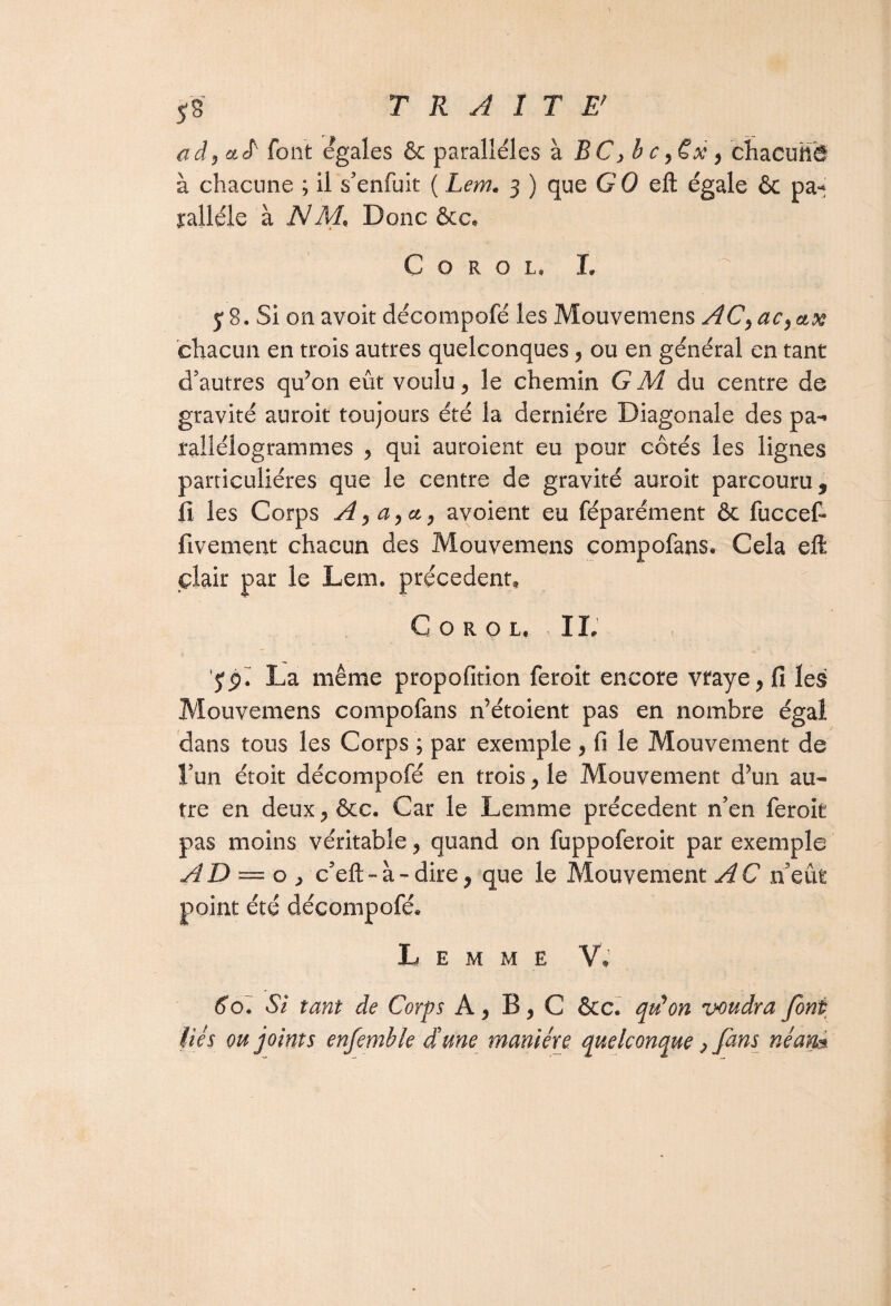 ad y cirl font égalés & parallèles à BC >b c \€x , chacuhè à chacune ; il s’enfuit ( Lem. 3 ) que GO efl; égale & pa* yalléle à NM« Donc &c* C o r o l, L y 8. Si on avoir décompofé les Mouvemens AC^ac^ax chacun en trois autres quelconques, ou en général en tant d’autres qu’on eût voulu, le chemin GM du centre de gravité auroit toujours été la dernière Diagonale des pa¬ rallélogrammes , qui auroient eu pour côtés les lignes particulières que le centre de gravité auroit parcouru, fi les Corps A )a,a, avoient eu féparément & fuccefi fivement chacun des Mouvemens compofans. Cela eft çîair par le Lem. precedent, C O R O L, II: yp.~ La même propofition feroit encore vraye, fi les Mouvemens compofans n’étoient pas en nombre égal dans tous les Corps ; par exemple , fi le Mouvement de l’un étoit décompofé en trois y le Mouvement d’un au¬ tre en deux ^ &c. Car le Lemme précèdent n’en feroit pas moins véritable ? quand on fuppoferoit par exemple AD = o y c’efi:- a - dire, que le Mouvement AC n’eût point été décompofé* Lemme V, 60. SI tant de Corps A, B, C &C. qtdon voudra font liés ou joints enfemhle dune manière quelconque p fans néan%