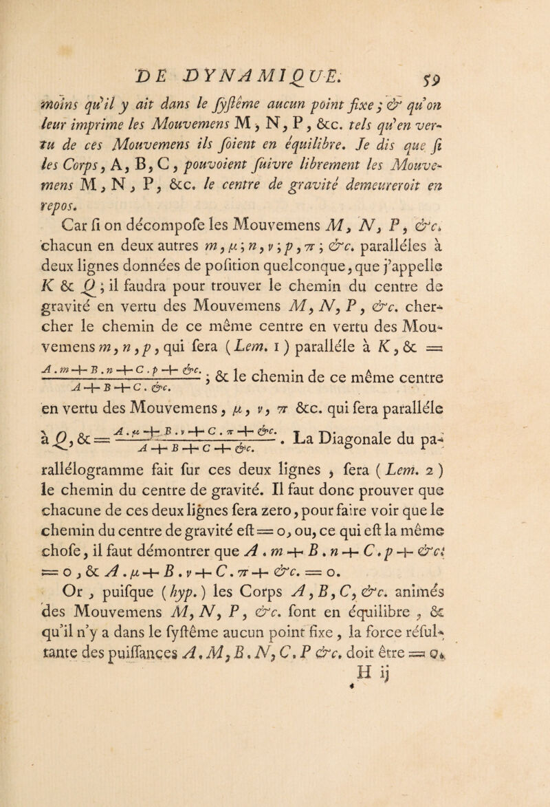 moins qu’il y ait dans le Jyjîême aucun point fixe $ & qu'on leur imprime les Mouvemens M > P? &c. tels qu’en ver- tu de ces Mouvemens ils foient en équilibre. Je dis que fi les Corps) A, B, C , pouvoient füivre librement les Mouve* mens M, N , P, &c. le centre de gravité demeureroit en repos. Car fi on décompofe les Mouvemens M > N} P, &c* chacun en deux autres /x;n9vip 97r ; &c* parallèles à deux lignes données de pofition quelconque , que j’appelle K & Q ; il faudra pour trouver le chemin du centre de gravité en vertu des Mouvemens M, N, P, &c. cher¬ cher le chemin de ce même centre en vertu des Mou* veine 11s m yn,p« qui fera ( Lem> i ) parallèle à = • & le chemin de ce même centre A . m —f- B . n A —I— B —H C « (fyc, en vertu des Mouvemens 9 v, tt &c. qui fera parallèle A . jw H- B . v —H C . TT —H &c. A -4”* B •—H C “4— fyc. . La Diagonale du pa- rallélogramme fait fur ces deux lignes ^ fera ( Lem. 2 ) le chemin du centre de gravité. Il faut donc prouver que chacune de ce s deux lignes fera zéro , pour faire voir que le chemin du centre de gravité eft == o., ou, ce qui eft la même chofe, il faut démontrer que A B *n-\~ C *p &c( o ^ & A • /xHH B « v -H C. ?r H— r*• = o« Or , puifque (hyp. ) les Corps A yC ^ &c. animés des Mouvemens P, &c. font en équilibre ? & qu'il n'y a dans le fyftême aucun point fixe , la force réfui* tante despuiffançes A<M}B.N^C.P &c* doit être 0* H ij