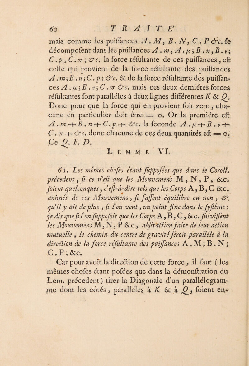 60 TRAITE mais comme les puiflances A, M, B . N, C . P &c. f$ décompofent dans les puiflances A A. ^ ; JS ,ny B .v; C.p jC,7T ; &cf la force réfultante de ces puiflances, eft celle qui provient de la force réfultante des puiflances A .m;B ,n;C, pi &c. & de la force réfultante des puiflan¬ ces A . n i B , v i C. TT &c« mais ces deux dernières forces réfultantes font parallèles à deux lignes différentes K & Donc pour que la force qui en provient foit zéro, cha¬ cune en particulier doit être — o. Or la première eft A .m -+-2C n~\~G\p h-. &c, la fécondé A . (x B . v -H C « riT *4- &c> donc chacune de ces deux quantités eft == Ce Fa V* L E M M E VL 6 î. Les memes chofes étant fiippofées que dans le Corolh precedent 9 fi ce réefi que■ les Mouvemens M 9 N, P 9 &c* foient quelconques9 c efi-à-dire tels que les Corps A, B, C &c, animés de ces Mouvemens, fe fajfient équilibre ou non > &*, qiiily ait de plus > fit Ion veut, un point fixe dans le fyfiême i je dis que fi ï'on fuppofoit que les Corps A 9 B 9 C, &c.fuivijjent les Mouvemens M 5 N 5 P &c 9 abfirâÛion faite de leur aôlion mutuelle ? le chemin du centre de gravité feroit parallèle à la direâion de la force réfultante des puijfances A , M ; B , N $ C * P ; ôcco Car pour avoir la direction de cette force ^ il faut ( les ‘mêmes chofes étant pofées que dans la démonftration du JLem, précèdent) tirer la Diagonale d’un parallélogram¬ me dont les côtés ^ parallèles à K ôc à foient eu-