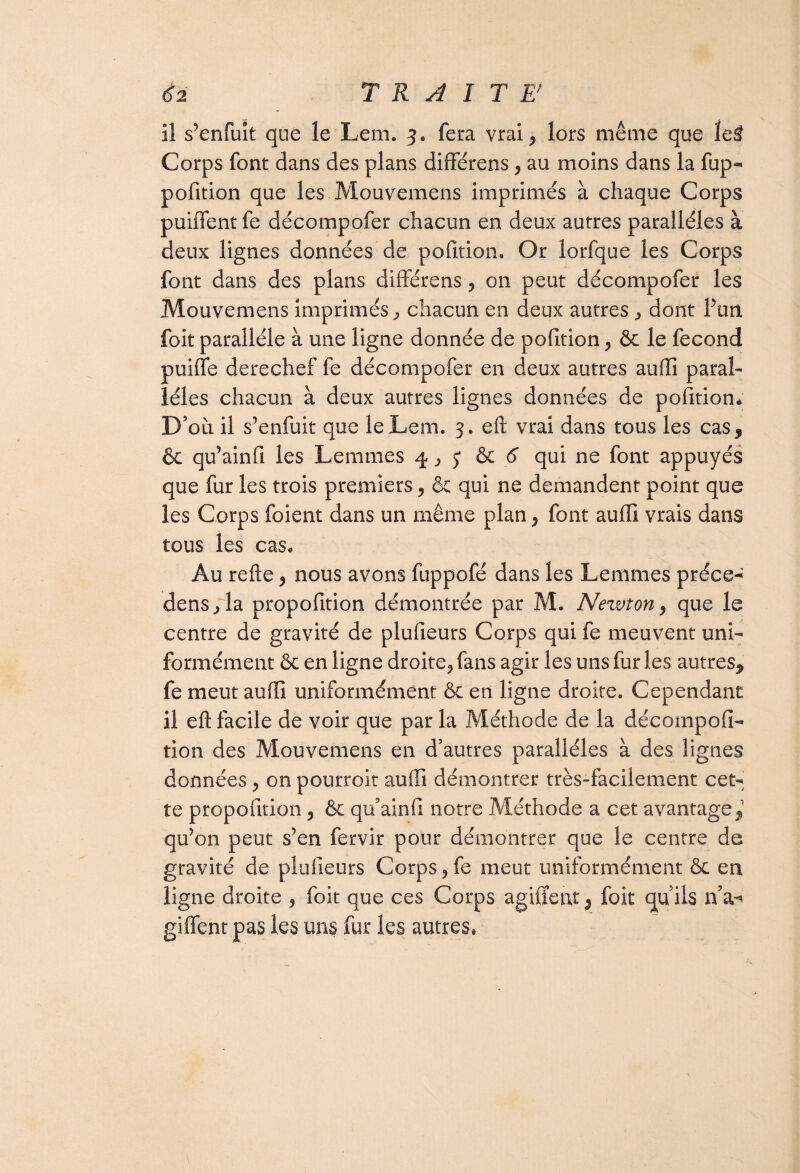 TRAITE' il s’enfuit que le Lem. 3* fera vrai, lors même que ïe$ Corps font dans des plans différens, au moins dans la fup- pofition que les Mouvemens imprimés à chaque Corps puiffent fe décompofer chacun en deux autres parallèles à deux lignes données de pofition. Or lorfque les Corps font dans des plans différens, on peut décompofer les Mouvemens imprimés , chacun en deux autres , dont Pun foit parallèle à une ligne donnée de pofition, & le fécond puiffe derechef fe décompofer en deux autres auffi paral¬ lèles chacun à deux autres lignes données de pofition* D’où il s’enfuit que le Lem. 3. eft vrai dans tous les cas, & qu’ainfi les Lemmes 4, j & 6 qui ne font appuyés que fur les trois premiers, ôc qui ne demandent point que les Corps foient dans un même plan, font auffi vrais dans tous les cas* Au refte, nous avons fuppofé dans les Lemmes préce-^ dens,îa propofition démontrée par M. Newton, que le centre de gravité de plufieurs Corps qui fe meuvent uni¬ formément ôc en ligne droite, fans agir les uns fur les autres, fe meut auffi uniformément ôc en ligne droite. Cependant il efl: facile de voir que par la Méthode de la décompofi- tion des Mouvemens en d’autres parallèles à des lignes données, on pourroit auffi démontrer très-facilement cet¬ te propofition , Ôc qu’ainfi notre Méthode a cet avantage,1 qu’on peut s’en fervir pour démontrer que le centre de gravité de plufieurs Corps, fe meut uniformément ôc en ligne droite , foit que ces Corps agiffent, foit qu’ils n’a-* giffent pas les uns fur les autres,